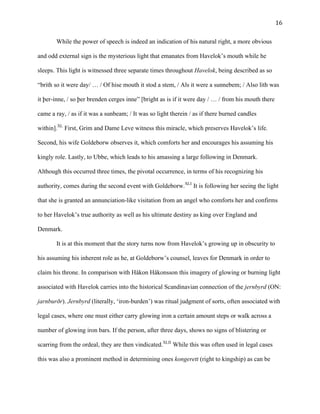   16	
  
While the power of speech is indeed an indication of his natural right, a more obvious
and odd external sign is the mysterious light that emanates from Havelok’s mouth while he
sleeps. This light is witnessed three separate times throughout Havelok, being described as so
“brith so it were day/ … / Of hise mouth it stod a stem, / Als it were a sunnebem; / Also lith was
it þer-inne, / so þer brenden cerges inne” [bright as is if it were day / … / from his mouth there
came a ray, / as if it was a sunbeam; / It was so light therein / as if there burned candles
within].XL
First, Grim and Dame Leve witness this miracle, which preserves Havelok’s life.
Second, his wife Goldeborw observes it, which comforts her and encourages his assuming his
kingly role. Lastly, to Ubbe, which leads to his amassing a large following in Denmark.
Although this occurred three times, the pivotal occurrence, in terms of his recognizing his
authority, comes during the second event with Goldeborw.XLI
It is following her seeing the light
that she is granted an annunciation-like visitation from an angel who comforts her and confirms
to her Havelok’s true authority as well as his ultimate destiny as king over England and
Denmark.
It is at this moment that the story turns now from Havelok’s growing up in obscurity to
his assuming his inherent role as he, at Goldeborw’s counsel, leaves for Denmark in order to
claim his throne. In comparison with Håkon Håkonsson this imagery of glowing or burning light
associated with Havelok carries into the historical Scandinavian connection of the jernbyrd (ON:
jarnburðr). Jernbyrd (literally, ‘iron-burden’) was ritual judgment of sorts, often associated with
legal cases, where one must either carry glowing iron a certain amount steps or walk across a
number of glowing iron bars. If the person, after three days, shows no signs of blistering or
scarring from the ordeal, they are then vindicated.XLII
While this was often used in legal cases
this was also a prominent method in determining ones kongerett (right to kingship) as can be
 