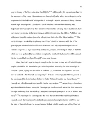   17	
  
seen in the case of the Norwegian king Harald Gille.XLIII
Additionally, this was an integral part in
the acceptance of the young Håkon’s kongerett. Just as in Havelok where it was Goldeborw who
plays this vital role in Havelok’s recognition, it is through a woman here as well, being Håkon’s
mother Inga, who steps into Goldeborw’s role as revelator. While there were many who
purportedly believed right away that Håkon was the son of the late king Håkon Sverresson, there
were many who needed further convincing, in addition to satisfying the old law. As Håkon was
still young, it was his mother, Inga, who offered to do the jernbyrd for Håkon’s claim.XLIV
The
physical imagery invoked by the glowing iron of Inga’s jernbyrd resonates with that of the
glowing light, which Goldeborw discovers in Havelok, as a way of proclaiming the truth of
Håkon’s kongerett. As Inga successfully endures the jernbyrd, convincing all others of the truth,
which has been spoken of her son Håkon, being that he is in fact truly born of royal blood, much
like the beam of light testifies of Havelok’s own royal lineage.
Once Havelok’s royal heritage is brought to the forefront, he then sets off in fulfilling the
prophecy that Grim, his foster father, proclaimed upon first witnessing the miraculous light in
Havelok’s youth, saying “He shal hauen in his hand, / [A]l denemark and engeland” [He shall
have in his hand, / All Denmark and England].XLV
With the confidence of Goldeborw, as well as
the assistance of his foster brothers Roberd þe Rede, William Wenduth, and Huwe Rauen,XLVI
Havelok sets off to Denmark to reclaim his rightful place as king.XLVII
Along the way, he gathers
a great number of followers among the Danish people, due in no small part to the third witness of
this light emanating from his mouth by Ubbe (who subsequently brings all he can to witness it as
well).XLVIII
Revealing to the Danish people that he is the son of their beloved king Birkabeyn,
Havelok assails the treacherous Godard and succeeds in reclaiming the throne, with Ubbe and
the mass of Danish followers he accrued against Godard with his knights and nobles. Once his
 