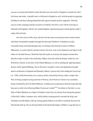   18	
  
success is secured and Godard is dead, Havelok now turns back to England to reclaim his wife’s
lost honor and realm. A parallel story is followed in England as well, with the people recognizing
Goldeborw and them rallying behind Havelok against Godrich and his supporters. With the
success of this campaign and the execution of Godrich, Havelok is now left the sole king of
Denmark and England, with his new united kingdom experiencing peace and prosperity under a
single, beloved ruler.
Over the course of this story, the basis for the action occurring has been rooted in these
individual, but parallel examples through Havelok and Goldeborw of displaced royalty,
eventually being reconciled through unity. In looking at the historical context of Håkon
Håkonsson, we notice that his situation mirrors Havelok, as he is the displaced royal figure in the
midst of a divided Norway. Much like Havelok needs to overcome the dispute at home then
abroad in order to achieve this unification, Håkon must also settle the dispute within his own
Birkebeiner faction, in the form of Earl Skule Bårdsson, as well as tackling the opposing Bagler
faction, led by Sigurd Ribbung. Just as Havelok’s triumph in each royal disputation brought
about a unification of England and Denmark, Håkon’s actions led to him ending the borgerkrig
(ca. 1240), which had started over a century earlier, and uniting Norway under a single ruler.
Prior to being accepted as king and ruler of Norway, the birkebeiner faction was essentially
being controlled by the Earl Skule Bårdsson, wielding more actual power than the kings that had
been put in at the time following Håkon Sverresson’s death.XLIX
In relation to Havelok, we can
think of Skule Bårdsson as a figure of Godard, a man who was chosen from among the greatest
of Havelok’s father’s retainers who, while initially seeming positive towards the King, and
ultimately towards Håkon, ends up turning against Håkon in an effort to maintain the power he
had already built up. We see this described in the thirteenth chapter of Håkon’s saga that just as
 