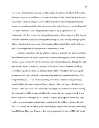   19	
  
soon as the Jarl (‘Earl’) and King Inge saw Håkon being brought into Trondheim following the
birkebeiner’s journey across Norway, they never and never doubted that this boy was the son of
King Håkon Sverresson (Bugge). However, Skule’s ambitions are not long kept secret as his
attempts at aggrandizement bring him into open rebellion against the newly crowned King until
1237 when Håkon and Skule’s daughter marry in order to try and quell this rivalry.
Unfortunately, this does not have the lasting effect intended as Skule again rebels. This time, he
allows his supporters to proclaim him king at the Øreting and lead a military campaign against
Håkon. Ultimately, this would prove a fatal mistake as Håkon defeated him and his followers,
with Skule being killed while trying to hide in a monastery in 1240.
As Håkon was fighting with the rebellious earl/regent within his own faction, parallel to
that of Godard in Havelok, he also sought to end rivalry with the opposing faction, the baglers,
who had existed since the borgerkrig’s inception in the early twelfth century. Though there had
been periods of peace or inactivity on the part of the baglers, such as the period from King
Sverre Prest Sigurdsson’s death (ca. 1202) until about 1217, conflict had otherwise plagued
Norway from this rivaly, the baglers originally being organized in opposition to Sverre Prest
being made king (ca. 1177).L
What is interesting about them is that they were concentrated
around the Oslo fjord area in southeast Norway whereas Håkon was based in Trondheim on
Norway’s upper west coast. This hearkens back to our previous comparison of Håkon crossing
the vast stretch of middle Norway with Havelok’s crossing the open expanse of sea. It is here
that the baglers take on the persona of Godrich in England, being a power divided by a large
swath of geography needing to be crossed in order to settle the problem existing on the other
side. Like Havelok, Håkon fought against the re-emerged baglers under their new chosen ‘king’
Sigurd Ribbung. They were defeated in their own territory (east Norway) in 1227, with Sigurd
 