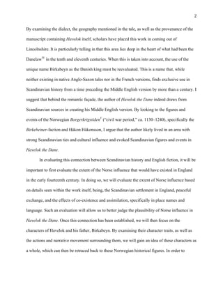   2	
  
By examining the dialect, the geography mentioned in the tale, as well as the provenance of the
manuscript containing Havelok itself, scholars have placed this work in coming out of
Lincolnshire. It is particularly telling in that this area lies deep in the heart of what had been the
DanelawIV
in the tenth and eleventh centuries. When this is taken into account, the use of the
unique name Birkabeyn as the Danish king must be reevaluated. This is a name that, while
neither existing in native Anglo-Saxon tales nor in the French versions, finds exclusive use in
Scandinavian history from a time preceding the Middle English version by more than a century. I
suggest that behind the romantic façade, the author of Havelok the Dane indeed draws from
Scandinavian sources in creating his Middle English version. By looking to the figures and
events of the Norwegian BorgerkrigstidenV
(“civil war period,” ca. 1130–1240), specifically the
Birkebeiner-faction and Håkon Håkonsson, I argue that the author likely lived in an area with
strong Scandinavian ties and cultural influence and evoked Scandinavian figures and events in
Havelok the Dane.
In evaluating this connection between Scandinavian history and English fiction, it will be
important to first evaluate the extent of the Norse influence that would have existed in England
in the early fourteenth century. In doing so, we will evaluate the extent of Norse influence based
on details seen within the work itself, being, the Scandinavian settlement in England, peaceful
exchange, and the effects of co-existence and assimilation, specifically in place names and
language. Such an evaluation will allow us to better judge the plausibility of Norse influence in
Havelok the Dane. Once this connection has been established, we will then focus on the
characters of Havelok and his father, Birkabeyn. By examining their character traits, as well as
the actions and narrative movement surrounding them, we will gain an idea of these characters as
a whole, which can then be retraced back to these Norwegian historical figures. In order to
 