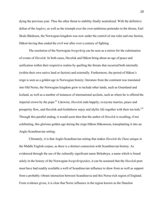   20	
  
dying the previous year. Thus the other threat to stability finally neutralized. With the definitive
defeat of the baglers, as well as the triumph over the over-ambitious pretender to the throne, Earl
Skule Bårdsson, the Norwegian kingdom was now under the control of one ruler and one faction,
Håkon having thus ended the civil war after over a century of fighting.
The resolution of the Norwegian borgerkrig can be seen as a mirror for the culmination
of events of Havelok. In both cases, Havelok and Håkon bring about an age of peace and
unification within their respective realms by quelling the threats that occurred both internally
(within their own native land or faction) and externally. Furthermore, the period of Håkon’s
reign is seen as a golden age in Norwegian history: literature from the continent was translated
into Old Norse, the Norwegian kingdom grew to include other lands, such as Greenland and
Iceland, as well as a number of instances of international acclaim, such as where he is offered the
imperial crown by the pope.LI
Likewise, Havelok ends happily; everyone marries, peace and
prosperity flow, and Havelok and Goldeborw enjoy and idyllic life together with their ten kids.LII
Through this parallel ending, it would seem then that the author of Havelok is recalling, if not
celebrating, this glorious golden age during the reign Håkon Håkonsson, transplanting it into an
Anglo-Scandinavian setting.
Ultimately, it is that Anglo-Scandinavian setting that makes Havelok the Dane unique in
the Middle English corpus, as there is a distinct connection with Scandinavian history. As
evidenced through the use of the culturally significant name Birkabeyn, a name which is found
solely in the history of the Norwegian borgerkrigstiden, it can be assumed that the Havelok-poet
must have had readily available a well of Scandinavian influence to draw from as well as support
from a probably vibrant interaction between Scandinavia and this Norse-rich region of England.
From evidence given, it is clear that Norse influence in the region known as the Danelaw
 