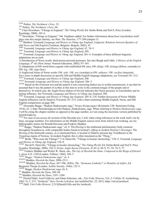   23	
  
	
  	
  	
  	
  	
  	
  	
  	
  	
  	
  	
  	
  	
  	
  	
  	
  	
  	
  	
  	
  	
  	
  	
  	
  	
  	
  	
  	
  	
  	
  	
  	
  	
  	
  	
  	
  	
  	
  	
  	
  	
  	
  	
  	
  	
  	
  	
  	
  	
  	
  	
  	
  	
  	
  	
  	
  	
  	
  	
  	
  	
  	
  	
  	
  	
  	
  	
  	
  	
  	
  	
  	
  	
  	
  	
  	
  	
  	
  	
  	
  	
  	
  	
  	
  	
  	
  	
  	
  	
  	
  	
  	
  	
  	
  	
  	
  	
  	
  	
  	
  	
  	
  	
  	
  	
  	
  	
  	
  	
  	
  	
  	
  	
  	
  	
  	
  	
  	
  	
  	
  	
  	
  	
  	
  	
  	
  	
  	
  	
  	
  	
  	
  	
  	
  	
  	
  	
  	
  	
  	
  	
  	
  	
  	
  	
  	
  	
  	
  	
  	
  	
  	
  	
  	
  	
  	
  	
  	
  	
  	
  	
  	
  	
  	
  	
  	
  	
  	
  	
  	
  	
  	
  	
  	
  	
  	
  	
  	
  	
  
XVIII
Parker, The Northmen’s Fury, 55.
XIX
Parker, The Northmen’s Fury, 60.
XX
Clare Downham, “Vikings in England,” The Viking World, Ed. Stefan Brink and Neil S. Price (London:
Routledge, 2008), 345–6.
XXI
Downham, “Vikings in Enlgand,” 346. Emphasis added. For further information about how Lincolnshire itself
plays into this unique identity, see Hart, The Danelaw, 177–204 (chapter 5).
XXII
Matthew Townend, Language and History in Viking Age England: Linguistic Relations between Speakers of
Old Norse and Old English (Turnhout, Belgium: Brepols, 2002), 47.
XXIII
Townend, Language and History in Viking Age England, 47, 74–5.
XXIV
Townend, Language and History in Viking Age England, 205.
XXV
Townend, Language and History in Viking Age England, 201–6. Examples of these different linguistic
adaptations are as such:
1) Introduction of Norse words: third person personal pronouns. See also Baugh and Cable, A History of the English
Language, 5th
ed. (New Jersey: Pearson Education, 2002), 97–103.
2) Adaptations of ON word forms cognate with established OE ones, ON: félagi / OE: feolaga (fellow, comrade) or
ON: lǫg / OE: lagu (law).
3) Anglicized forms of Norse words: ON: askr / OE: æsc (warship) or ON: saklauss / OE: saclēas (innocent).
For a more in-depth discussion on specific Old and Middle English language adaptations, see Townend 181–212.
XXVI
Townend, Language and History in Viking Age England, 208.
XXVII
Townend, Language and History in Viking Age England, 206–7.
XXVIII
Based on the Ormulum text and the pattern it sets concerning dialect use in scribal transmission, it can then be
assumed that it was the pattern of scribes at this time to write in the common tongue of the people and or
themselves. In which case, the Anglo-Norse dialect of Havlok indicates this Norse presence in Lincolnshire and its
lasting influence. See Townend, Language and History in Viking Age England, 208.
XXIX
Townend, Language and History in Viking Age England, 205–8, 210. Further discussion of Norse–Middle
English influences can be found in Townend 181–212, with a chart containing Middle English, Norse, and Old
English comparisons on page 206.
XXX
Alexander Bugge, “Haakon Haakonssøns saga,” Norges Kongesagaer (Kristiania: I.M. Stenersens Forlag,
1914), ch. 3, http://heimskringla.no/wiki/Haakon_Haakonssøns_saga. When referring to Haakon Haakonssøns saga,
I will be citing the chapter number as opposed to the page number, as I am using the electronic version published by
heimskringla.no.
XXXI
For ease of use across all versions of the Havelok text, I will, when citing references in the work itself, cite by
lines, not page numbers. For information on the Middle English sources texts from which I am working, see my
bibliographic entries for Ronald Herzman and Frederic Madden.
XXXII
Bugge, “Haakon Haakonssøns saga,” ch. 4. The Øreting is the traditional parliamentary body common
throughout Scandinavia, with comparable bodies found in Iceland’s Alþing or modern Norway’s Stortinget. The
Øreting of the thirteenth century, as is mentioned here, is located in Nidaros (present day Trondheim) in the
Trøndelag region of Norway. In modern English, this is often translated as the “Thing.”
XXXIII
Brink, “Who were the Vikings?” 5–6; Dumville, “Vikings in Insular chronicling,” 354–5; Townend, Language
and History in Viking Age England, 138–9.
XXXIV
David N. Dumville, “Vikings in Insular chronicling,” The Viking World, Ed. Stefan Brink and Neil S. Price
(London: Routledge, 2008), 354–5; Irvine, Anglo-Saxon Chronicle, 41,45–6, 48–9, 51, 54, 74–5, 77.
XXXV
Frederic Madden and Walter W. Skeat, eds., The Lay of Havelok the Dane: Composed in the Reign of Edward
I. about A.D. 1280 (London: Trübner, 1868), 344–7.
XXXVI
Bugge, “Haakon Haakonssøn saga,” ch. 4.
XXXVII
Madden, Havelok the Dane, 2096–2311.
XXXVIII
Madden, Havelok the Dane, 447–506; Ælfric, The “Sermones Catholici” or Homilies of Aelfric, Ed.
Benjamin Thorpe (London: Aelfric Society, 1846), 132–5.
XXXIX
Bugge, Haakon Haakonssøn saga, ch. 6.
XL
Madden, Havelok the Dane, 589–94.
XLI
Madden, Havelok the Dane, 1247–1284.
XLII
Thorleif Dahl, Axel Coldevin, and Johan Schreiner, eds., Vårt Folks Historie, Vol. 2–3 (Oslo: H. Ascherhoug,
1962–3), 2: 213; “Jernbyrd,” Store Norske Leksikon, last modified Oct. 22, 2012, https://snl.no/jernbyrd.
XLIII
Dahl, Vårt Folks Historie, 2:213(Harald Gille and the Jernbyrd)
 