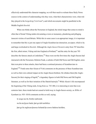   3	
  
effectively understand this character mapping, we will then need to evaluate these likely Norse
sources in the context of understanding who they were, what their characteristics were, what role
they played in the borgerkrig (“civil war”), and which movements might be paralleled in the
Middle English Havelok.
When one thinks about the Norsemen in England, the initial image that comes to mind is
often that of brutal Viking raiders devastating a town or monastery, plundering and pillaging
innocent victims of rural Britain. While this in some cases is an appropriate image, it is important
to remember that this is just one aspect of Anglo-Scandinavian interaction, an aspect, which is by
and large overlooked in Havelok. Although the Anglo-Saxon Chronicle entry from 787 describes
the first, albeit minor, Viking raid into England at Portland,VI
and the entry for the year 793
describes the famous attack at Lindisfarne,VII
these were not the first times the Anglo-Saxons had
interacted with the Norsemen. Roberta Frank, a scholar of both Old Norse and Old English, notes
that even prior to these attacks, there had been a continual presence of Scandinavians in
England.VIII
Frank notes that Alcuin of York comments on the presence of these Scandinavians
as well as their own cultural impact on his Anglo-Saxon brethren. He rebukes them [the Anglo-
Saxons] for their singing of Ingeld,IX
a legendary figures in both Old Norse and Old English
literature, as well as for their imitation of the Danish hairstyle.X
While Alcuin’s life encompassed
the beginning of the Viking raids, living from ca. 735–804, it is interesting to note that even
centuries later, these trends had not ceased to hold sway in Anglo-Saxon society, as Ælfric of
Eynsham (ca. 955–1010) comments on this as well, saying:
Ic secge eac ðe, broðor eadweard,
nu ðu me þyses bæde, þæt ge doð unrihtlice
þæt ge ðe engliscan þeawas forlætað þe eowre fæderas heoldon,
 