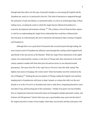   5	
  
through trade then allows for this type of peaceful interplay to exist among the English and the
Scandinavian, much as it is portrayed in Havelok. This kind of interaction is supported through
the realization of style and fashion, as mentioned earlier, as well as in archeological digs of these
trading towns, revealing the extent to which the Anglo-Saxons influenced Scandinavia’s
economic development and monetary minting. XIV
This evidence of travel between these regions
is vital for our understanding the Anglo-Norse relationship that would have influenced the
Havelok-poet, as it demonstrates this active interaction and sharing of ideas existing in England
and Scandinavia.
Although there was a great deal of interaction that occurred at ports through trading, the
most extensive pool of Scandinavian influence came through their settling within England itself,
specifically in the area known as the Danelaw. While the Anglo-Norse interactions in the eighth
century were epitomized by violence, in the form of Viking raids, their interactions in the ninth
century marked a notable shift from their prior hit-and-run tactics to one directed towards
permanency. The entry from 855 in the Anglo-Saxon Chronicle notes this shift, stating “Her
hæþene men ærest on Sceapege ofer winter sæton” [Here the heathen men first wintered on the
Isle of Sheppey],XV
breaking the previous pattern of Vikings raiding the English coast and then
heading back to Scandinavian with booty in hand. Instead, we witness this shift over the next
decade or so in the Chronicles as Scandinavians start to settle down, integrating themselves more
into daily living, and becoming part of the community: “And þy ilvan geare com mycel hæðen
here on Angelcynnes land and wintersetle namon æt Eastenglum and þær gehorsade wurdon, and
hi heom wið frið genamon” [And in that same year a great heathen army came into the land of
the Angels and took to winter in East-Anglia, where they were horsed, and they took peace with
 