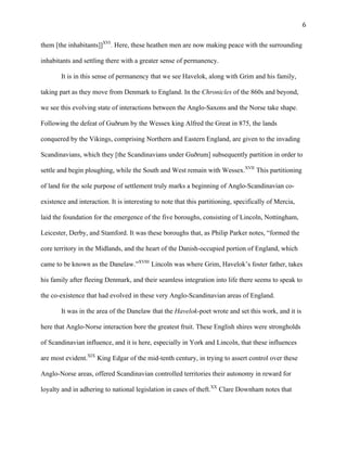   6	
  
them [the inhabitants]]XVI
. Here, these heathen men are now making peace with the surrounding
inhabitants and settling there with a greater sense of permanency.
It is in this sense of permanency that we see Havelok, along with Grim and his family,
taking part as they move from Denmark to England. In the Chronicles of the 860s and beyond,
we see this evolving state of interactions between the Anglo-Saxons and the Norse take shape.
Following the defeat of Guðrum by the Wessex king Alfred the Great in 875, the lands
conquered by the Vikings, comprising Northern and Eastern England, are given to the invading
Scandinavians, which they [the Scandinavians under Guðrum] subsequently partition in order to
settle and begin ploughing, while the South and West remain with Wessex.XVII
This partitioning
of land for the sole purpose of settlement truly marks a beginning of Anglo-Scandinavian co-
existence and interaction. It is interesting to note that this partitioning, specifically of Mercia,
laid the foundation for the emergence of the five boroughs, consisting of Lincoln, Nottingham,
Leicester, Derby, and Stamford. It was these boroughs that, as Philip Parker notes, “formed the
core territory in the Midlands, and the heart of the Danish-occupied portion of England, which
came to be known as the Danelaw.”XVIII
Lincoln was where Grim, Havelok’s foster father, takes
his family after fleeing Denmark, and their seamless integration into life there seems to speak to
the co-existence that had evolved in these very Anglo-Scandinavian areas of England.
It was in the area of the Danelaw that the Havelok-poet wrote and set this work, and it is
here that Anglo-Norse interaction bore the greatest fruit. These English shires were strongholds
of Scandinavian influence, and it is here, especially in York and Lincoln, that these influences
are most evident.XIX
King Edgar of the mid-tenth century, in trying to assert control over these
Anglo-Norse areas, offered Scandinavian controlled territories their autonomy in reward for
loyalty and in adhering to national legislation in cases of theft.XX
Clare Downham notes that
 