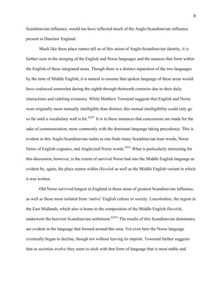   8	
  
Scandinavian influence, would too have reflected much of the Anglo-Scandinavian influence
present in Danelaw England.
Much like these place names tell us of this union of Anglo-Scandinavian identity, it is
further seen in the merging of the English and Norse languages and the nuances that form within
the English of these integrated areas. Though there is a distinct separation of the two languages
by the time of Middle English, it is natural to assume that spoken language of these areas would
have coalesced somewhat during the eighth through thirteenth centuries due to their daily
interactions and sidelong existence. While Matthew Townend suggests that English and Norse
were originally more mutually intelligible than distinct, this mutual intelligibility could only go
so far until a vocabulary wall is hit.XXIV
It is in these instances that concessions are made for the
sake of communication, more commonly with the dominant language taking precedence. This is
evident in this Anglo-Scandinavian realm as one finds many Scandinavian loan words, Norse
forms of English cognates, and Anglicized Norse words.XXV
What is particularly interesting for
this discussion, however, is the extent of survival Norse had into the Middle English language as
evident by, again, the place names within Havelok as well as the Middle English variant in which
it was written.
Old Norse survived longest in England in those areas of greatest Scandinavian influence,
as well as those most isolated from ‘native’ English culture or society. Lincolnshire, the region in
the East Midlands, which also is home to the composition of the Middle English Havelok,
underwent the heaviest Scandinavian settlement.XXVI
The results of this Scandinavian dominance
are evident in the language that formed around this area. Yet even here the Norse language
eventually began to decline, though not without leaving its imprint. Townend further suggests
that as societies evolve they seem to stick with that form of language that is most stable and
 