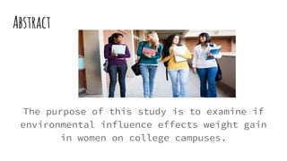 Abstract
The purpose of this study is to examine if
environmental influence effects weight gain
in women on college campuses.
 