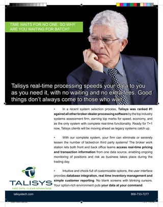 talisystech.com 866-733-7277
•	 In a recent system selection process, Talisys was ranked #1
againstallotherbroker-dealerprocessingsoftwarebythetopindustry
systems assessment firm, earning top marks for speed, economy, and
as the only system with complete real-time functionality. Ready for T+1
now, Talisys clients will be moving ahead as legacy systems catch up.
•	 With our complete system, your firm can eliminate or severely
lessen the number of tacked-on third party systems! The broker work
station lets both front and back office teams access real-time pricing
and transaction information from one data source, enabling ongoing
monitoring of positions and risk as business takes place during the
trading day.
•	 Intuitive and chock-full of customizable options, the user interface
provides database integration, real time inventory management and
simple customer reporting. No blank screens with blinking cursors.
Your option-rich environment puts your data at your command.
Talisys real-time processing speeds your data to you
as you need it, with no waiting and no extra fees. Good
things don’t always come to those who wait.
TIME WAITS FOR NO ONE. SO WHY
ARE YOU WAITING FOR BATCH?
Talisys Product Sheet.indd 1 7/16/15 11:32 AM
 