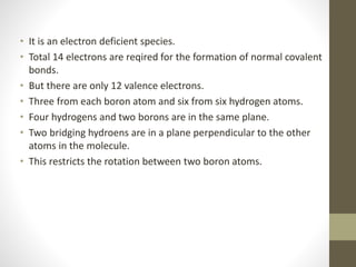 • It is an electron deficient species.
• Total 14 electrons are reqired for the formation of normal covalent
bonds.
• But there are only 12 valence electrons.
• Three from each boron atom and six from six hydrogen atoms.
• Four hydrogens and two borons are in the same plane.
• Two bridging hydroens are in a plane perpendicular to the other
atoms in the molecule.
• This restricts the rotation between two boron atoms.
 