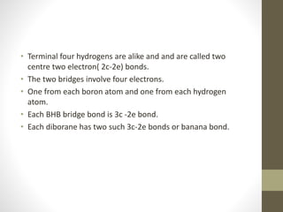 • Terminal four hydrogens are alike and and are called two
centre two electron( 2c-2e) bonds.
• The two bridges involve four electrons.
• One from each boron atom and one from each hydrogen
atom.
• Each BHB bridge bond is 3c -2e bond.
• Each diborane has two such 3c-2e bonds or banana bond.
 