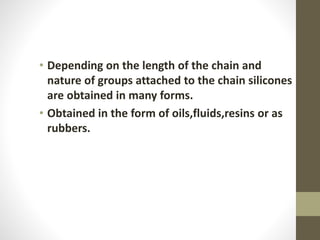• Depending on the length of the chain and
nature of groups attached to the chain silicones
are obtained in many forms.
• Obtained in the form of oils,fluids,resins or as
rubbers.
 