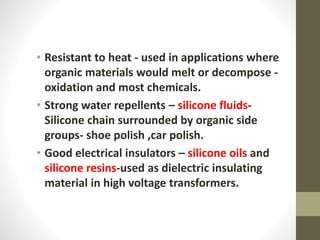 • Resistant to heat - used in applications where
organic materials would melt or decompose -
oxidation and most chemicals.
• Strong water repellents – silicone fluids-
Silicone chain surrounded by organic side
groups- shoe polish ,car polish.
• Good electrical insulators – silicone oils and
silicone resins-used as dielectric insulating
material in high voltage transformers.
 