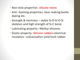 • Non-stick properties- silicone resins
• Anti- foaming properties- beer making,textile
dyeing etc.
• Strength & inertness – stable Si-O-Si-O-Si
skeleton and high strength of Si-C bond.
• Lubricating property –Methyl silicones.
• Elastic property- Silicone rubbers-electrical
insulators –vulcanisation yield hard rubber
 