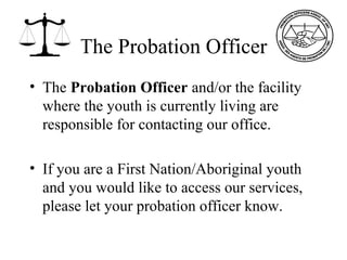 The Probation Officer
• The Probation Officer and/or the facility
where the youth is currently living are
responsible for contacting our office.
• If you are a First Nation/Aboriginal youth
and you would like to access our services,
please let your probation officer know.
 