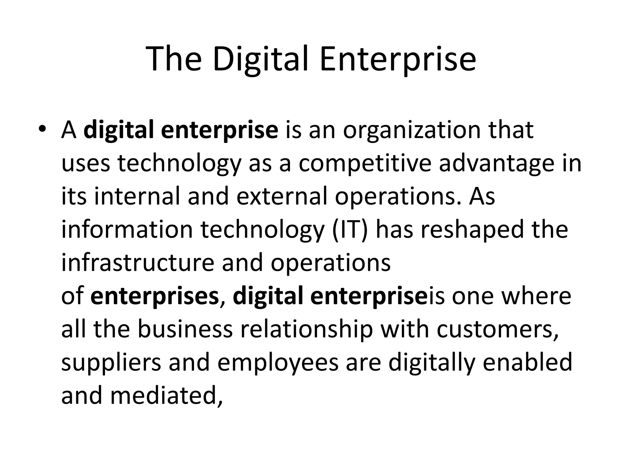 The Digital Enterprise
• A digital enterprise is an organization that
uses technology as a competitive advantage in
its internal and external operations. As
information technology (IT) has reshaped the
infrastructure and operations
of enterprises, digital enterpriseis one where
all the business relationship with customers,
suppliers and employees are digitally enabled
and mediated,
 