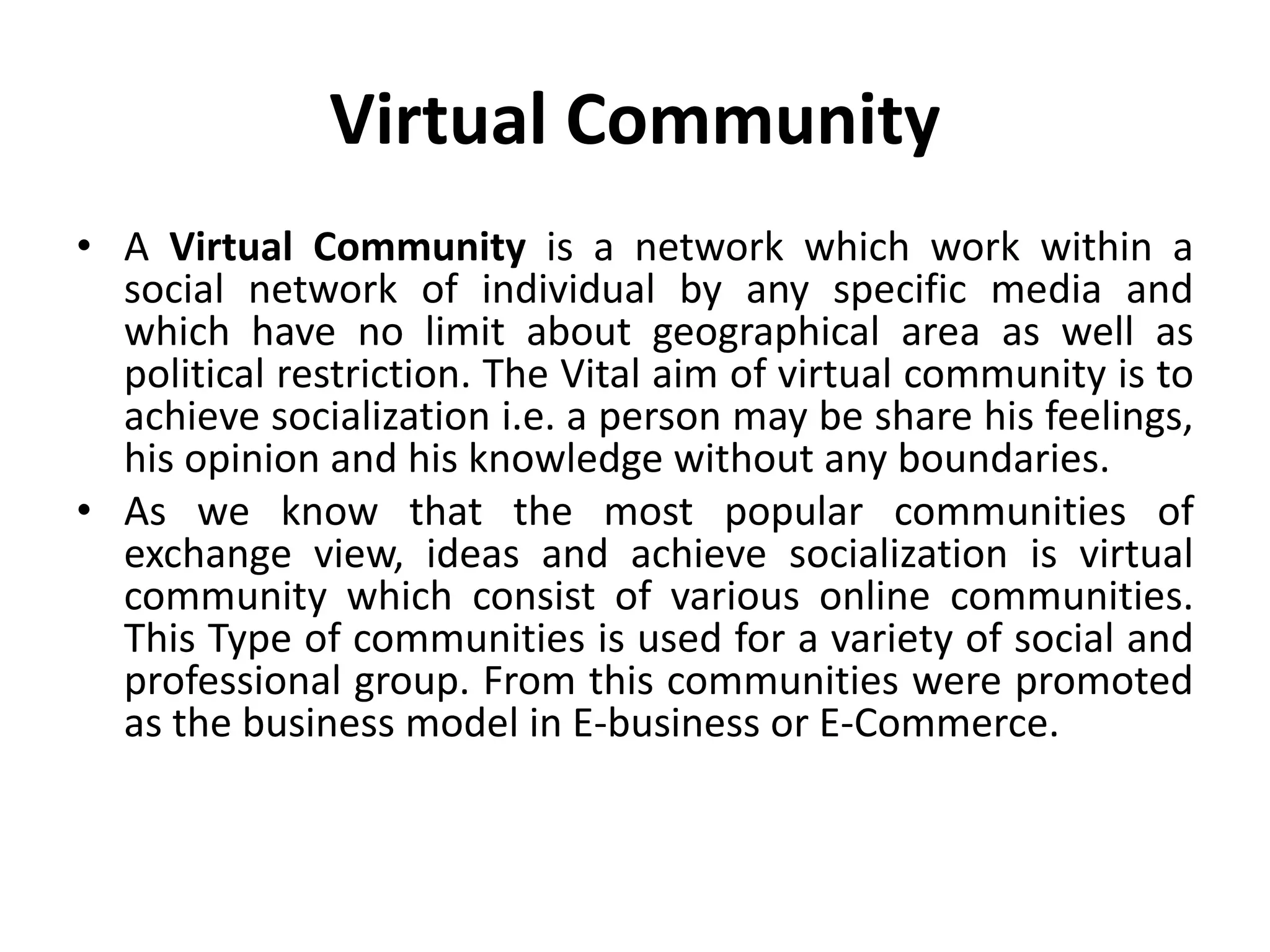 Virtual Community
• A Virtual Community is a network which work within a
social network of individual by any specific media and
which have no limit about geographical area as well as
political restriction. The Vital aim of virtual community is to
achieve socialization i.e. a person may be share his feelings,
his opinion and his knowledge without any boundaries.
• As we know that the most popular communities of
exchange view, ideas and achieve socialization is virtual
community which consist of various online communities.
This Type of communities is used for a variety of social and
professional group. From this communities were promoted
as the business model in E-business or E-Commerce.
 