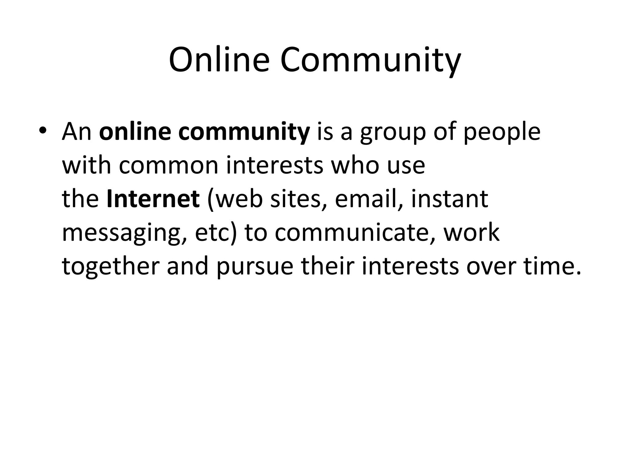 Online Community
• An online community is a group of people
with common interests who use
the Internet (web sites, email, instant
messaging, etc) to communicate, work
together and pursue their interests over time.
 