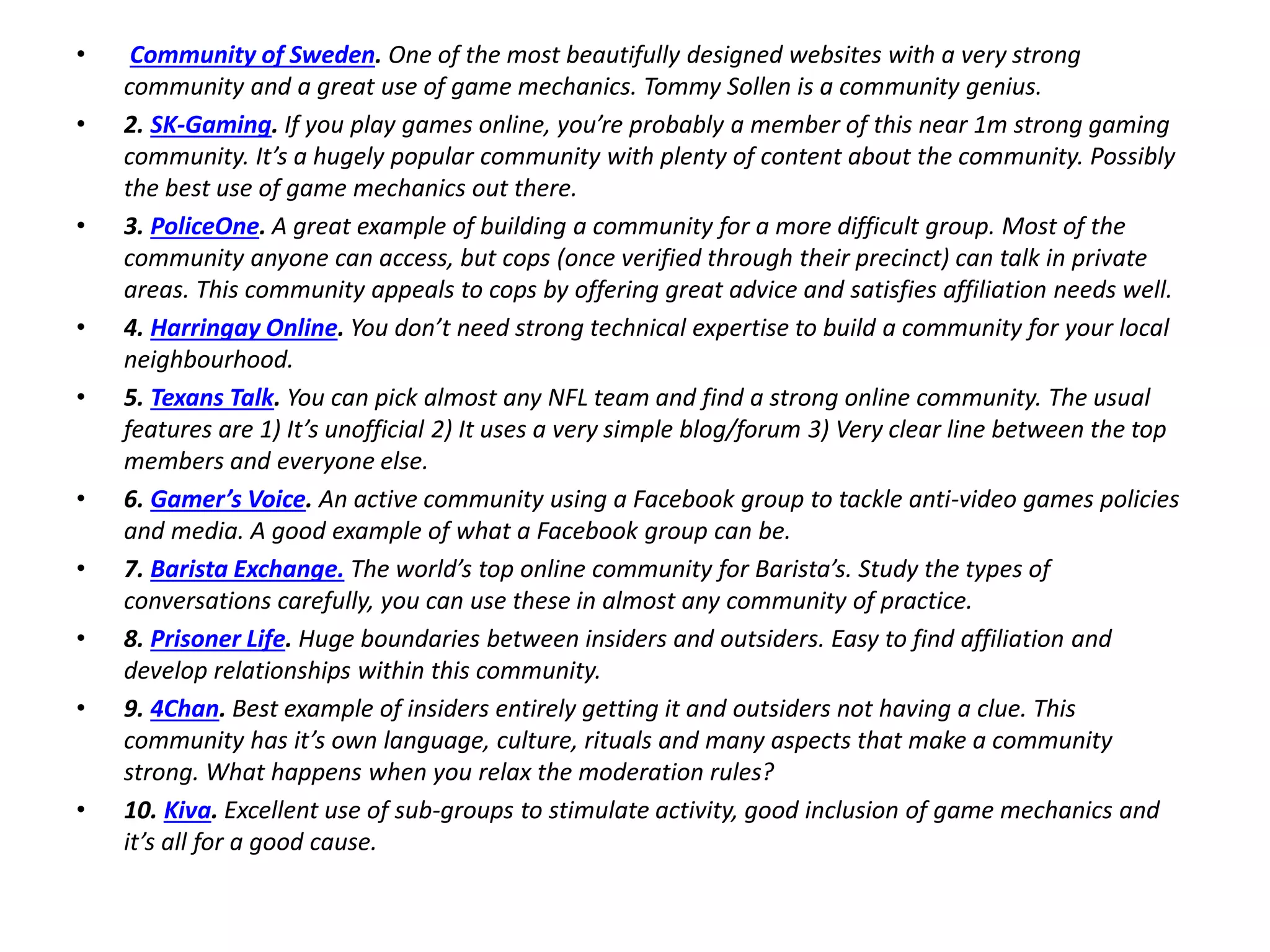• Community of Sweden. One of the most beautifully designed websites with a very strong
community and a great use of game mechanics. Tommy Sollen is a community genius.
• 2. SK-Gaming. If you play games online, you’re probably a member of this near 1m strong gaming
community. It’s a hugely popular community with plenty of content about the community. Possibly
the best use of game mechanics out there.
• 3. PoliceOne. A great example of building a community for a more difficult group. Most of the
community anyone can access, but cops (once verified through their precinct) can talk in private
areas. This community appeals to cops by offering great advice and satisfies affiliation needs well.
• 4. Harringay Online. You don’t need strong technical expertise to build a community for your local
neighbourhood.
• 5. Texans Talk. You can pick almost any NFL team and find a strong online community. The usual
features are 1) It’s unofficial 2) It uses a very simple blog/forum 3) Very clear line between the top
members and everyone else.
• 6. Gamer’s Voice. An active community using a Facebook group to tackle anti-video games policies
and media. A good example of what a Facebook group can be.
• 7. Barista Exchange. The world’s top online community for Barista’s. Study the types of
conversations carefully, you can use these in almost any community of practice.
• 8. Prisoner Life. Huge boundaries between insiders and outsiders. Easy to find affiliation and
develop relationships within this community.
• 9. 4Chan. Best example of insiders entirely getting it and outsiders not having a clue. This
community has it’s own language, culture, rituals and many aspects that make a community
strong. What happens when you relax the moderation rules?
• 10. Kiva. Excellent use of sub-groups to stimulate activity, good inclusion of game mechanics and
it’s all for a good cause.
 