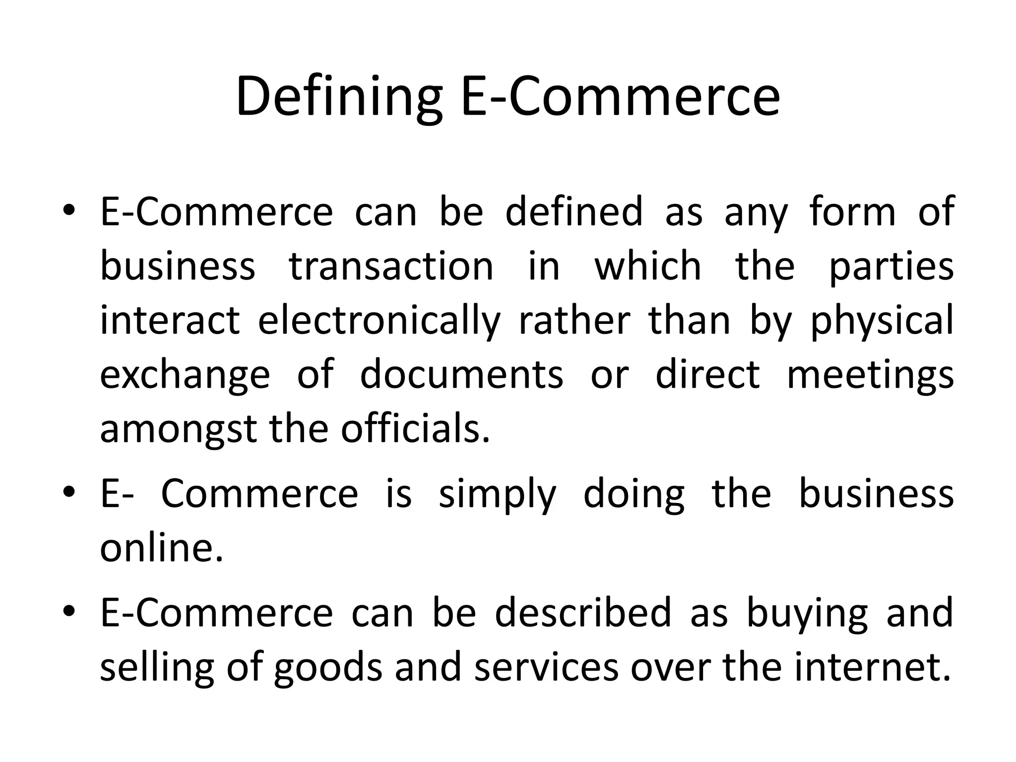 Defining E-Commerce
• E-Commerce can be defined as any form of
business transaction in which the parties
interact electronically rather than by physical
exchange of documents or direct meetings
amongst the officials.
• E- Commerce is simply doing the business
online.
• E-Commerce can be described as buying and
selling of goods and services over the internet.
 