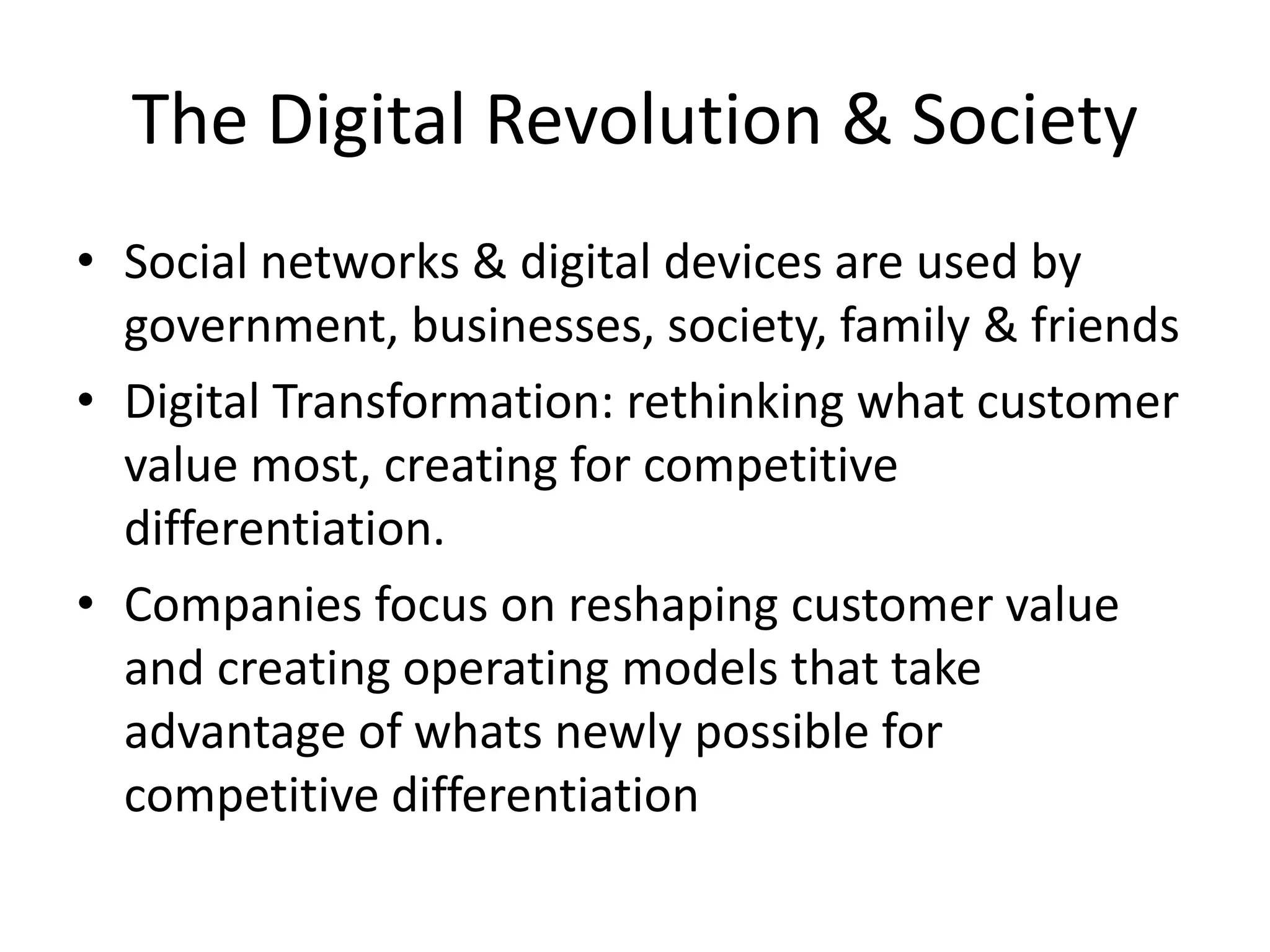 The Digital Revolution & Society
• Social networks & digital devices are used by
government, businesses, society, family & friends
• Digital Transformation: rethinking what customer
value most, creating for competitive
differentiation.
• Companies focus on reshaping customer value
and creating operating models that take
advantage of whats newly possible for
competitive differentiation
 
