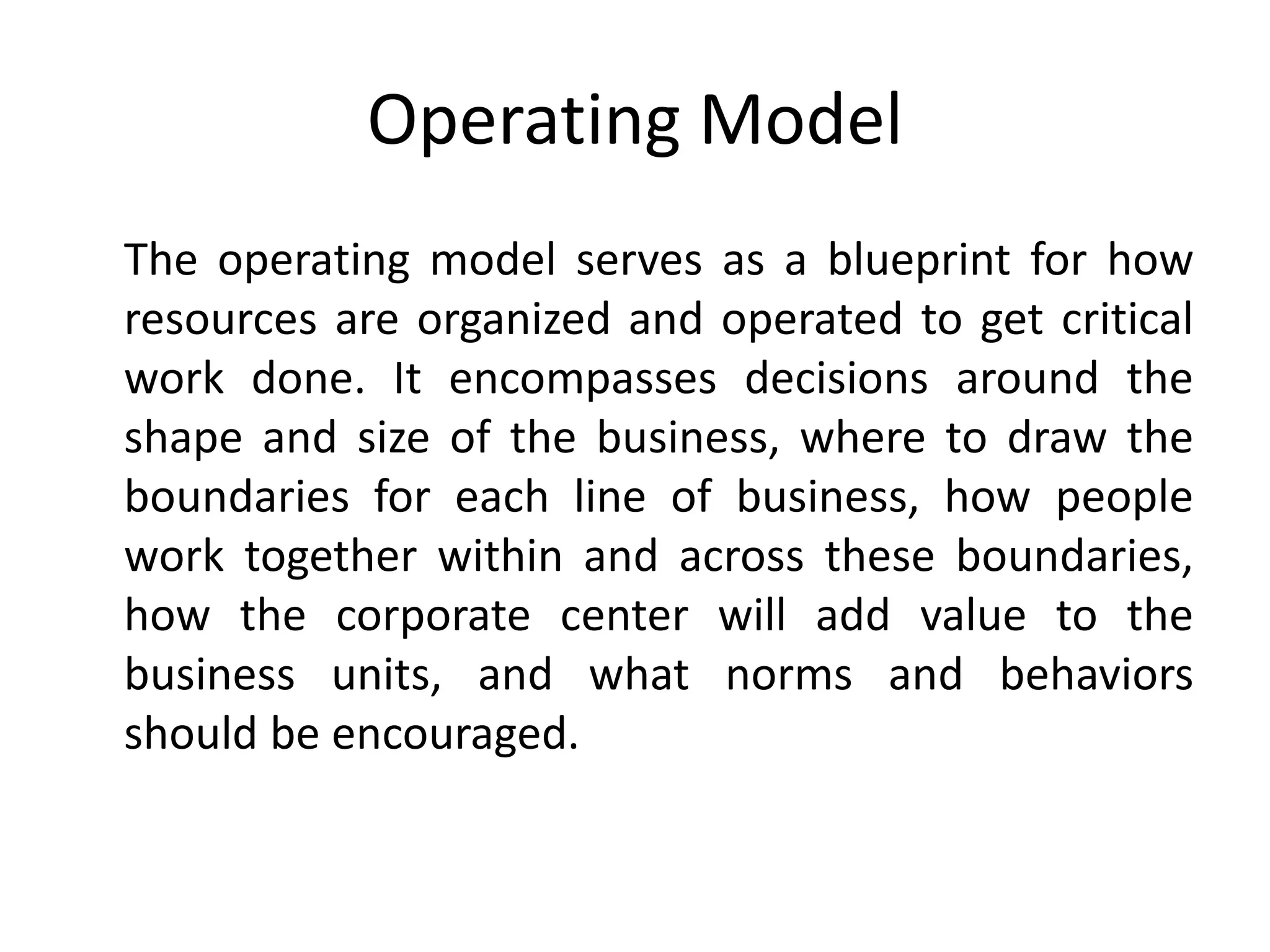 Operating Model
The operating model serves as a blueprint for how
resources are organized and operated to get critical
work done. It encompasses decisions around the
shape and size of the business, where to draw the
boundaries for each line of business, how people
work together within and across these boundaries,
how the corporate center will add value to the
business units, and what norms and behaviors
should be encouraged.
 