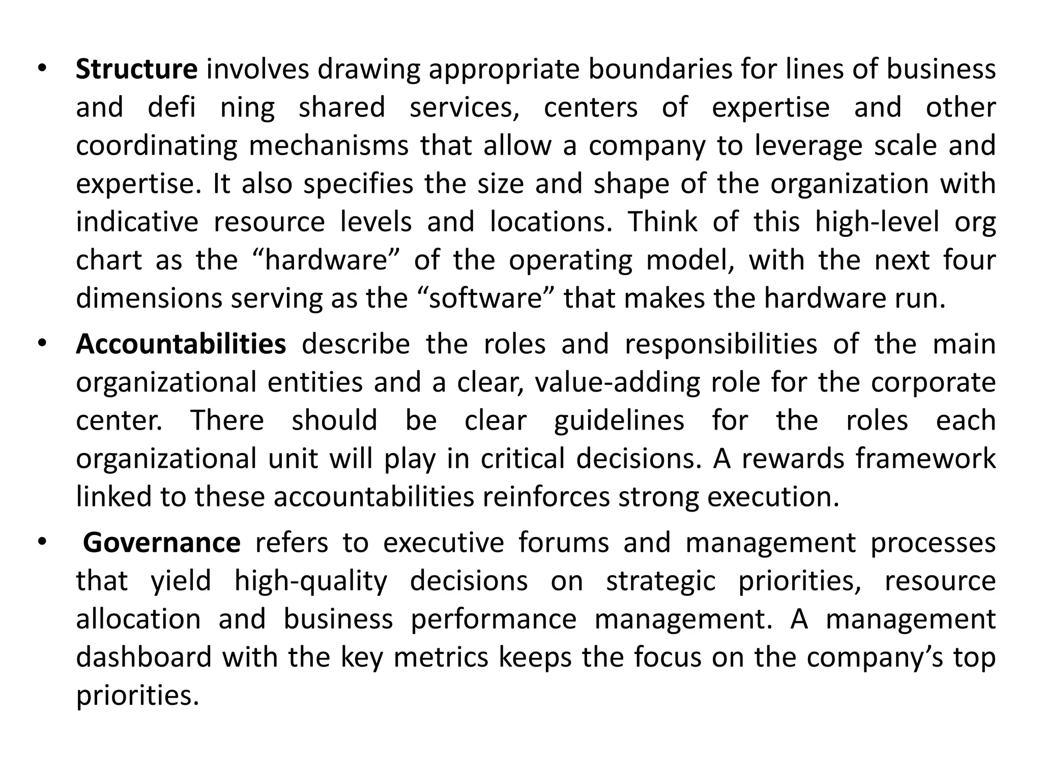 • Structure involves drawing appropriate boundaries for lines of business
and defi ning shared services, centers of expertise and other
coordinating mechanisms that allow a company to leverage scale and
expertise. It also specifies the size and shape of the organization with
indicative resource levels and locations. Think of this high-level org
chart as the “hardware” of the operating model, with the next four
dimensions serving as the “software” that makes the hardware run.
• Accountabilities describe the roles and responsibilities of the main
organizational entities and a clear, value-adding role for the corporate
center. There should be clear guidelines for the roles each
organizational unit will play in critical decisions. A rewards framework
linked to these accountabilities reinforces strong execution.
• Governance refers to executive forums and management processes
that yield high-quality decisions on strategic priorities, resource
allocation and business performance management. A management
dashboard with the key metrics keeps the focus on the company’s top
priorities.
 