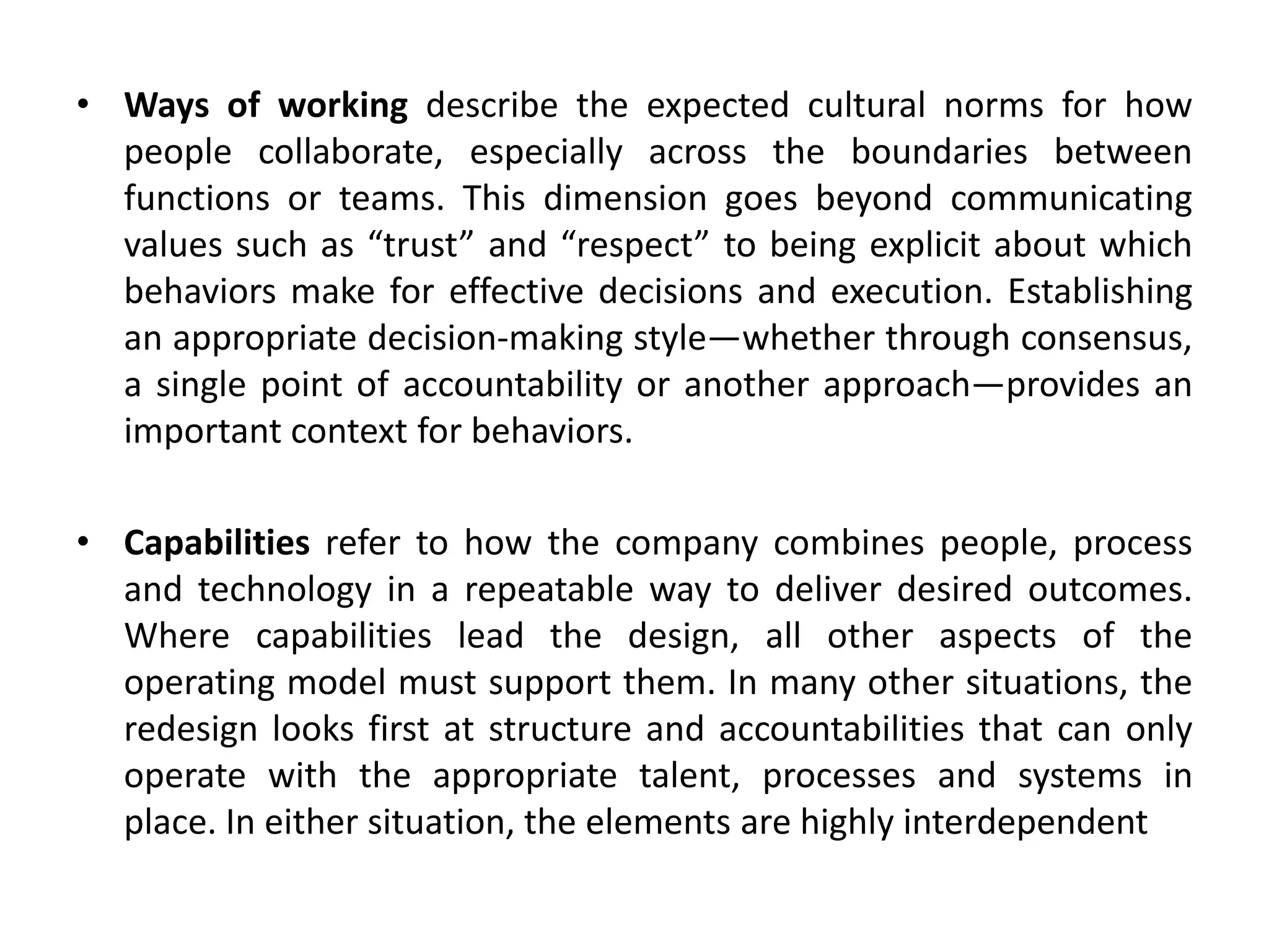 • Ways of working describe the expected cultural norms for how
people collaborate, especially across the boundaries between
functions or teams. This dimension goes beyond communicating
values such as “trust” and “respect” to being explicit about which
behaviors make for effective decisions and execution. Establishing
an appropriate decision-making style—whether through consensus,
a single point of accountability or another approach—provides an
important context for behaviors.
• Capabilities refer to how the company combines people, process
and technology in a repeatable way to deliver desired outcomes.
Where capabilities lead the design, all other aspects of the
operating model must support them. In many other situations, the
redesign looks first at structure and accountabilities that can only
operate with the appropriate talent, processes and systems in
place. In either situation, the elements are highly interdependent
 
