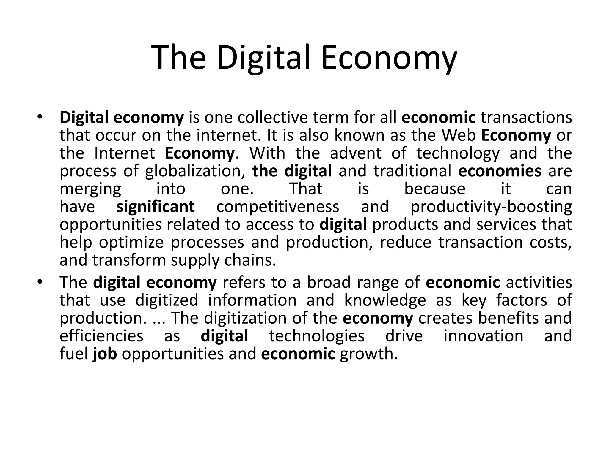 The Digital Economy
• Digital economy is one collective term for all economic transactions
that occur on the internet. It is also known as the Web Economy or
the Internet Economy. With the advent of technology and the
process of globalization, the digital and traditional economies are
merging into one. That is because it can
have significant competitiveness and productivity-boosting
opportunities related to access to digital products and services that
help optimize processes and production, reduce transaction costs,
and transform supply chains.
• The digital economy refers to a broad range of economic activities
that use digitized information and knowledge as key factors of
production. ... The digitization of the economy creates benefits and
efficiencies as digital technologies drive innovation and
fuel job opportunities and economic growth.
 