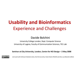Usability and Bioinformatics Experience and Challenges Davide Bolchini University College London, Dept. Computer Science University of Lugano, Faculty of Communication Sciences, TEC-Lab Joint work with Anthony Finkelstein (UCL), Vito Perrone (UCL), Paolo Paolini (POLIMI and USI), Luca Mainetti (UNILE) Seminar at City University, London, Centre for HCI Design – 2 May 2008 