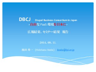 DBCJ DrupalBusiness Consortium in Japan ~自由なPaaS環境を日本に~ 広報結果、セミナー結果報告 
２０１４．０９．１１. 
池田秀一(HidekazuIkeda)ikeda@lpi.or.jp  