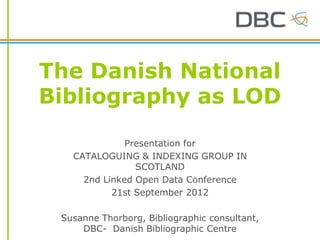 The Danish National
Bibliography as LOD

              Presentation for
   CATALOGUING & INDEXING GROUP IN
                SCOTLAND
     2nd Linked Open Data Conference
           21st September 2012

 Susanne Thorborg, Bibliographic consultant,
     DBC- Danish Bibliographic Centre
 