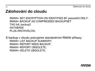 11
Zálohování do cloudu
RMAN> SET ENCRYPTION ON IDENTIFIED BY passw0rd ONLY;
RMAN> BACKUP AS COMPRESSED BACKUPSET
TAG full_backup2
DATABASE
PLUS ARCHIVELOG;
S backup v cloudu pracujeme standardními RMAN příkazy:
RMAN> LIST BACKUP SUMMARY;
RMAN> REPORT NEED BACKUP;
RMAN> REPORT OBSOLETE;
RMAN> DELETE OBSOLETE;
Zálohování do cloudu
 