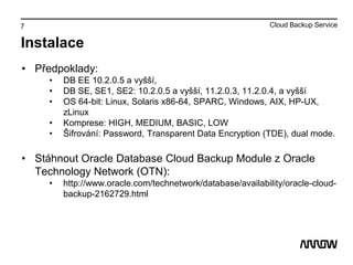 7
Instalace
• Předpoklady:
• DB EE 10.2.0.5 a vyšší,
• DB SE, SE1, SE2: 10.2.0.5 a vyšší, 11.2.0.3, 11.2.0.4, a vyšší
• OS 64-bit: Linux, Solaris x86-64, SPARC, Windows, AIX, HP-UX,
zLinux
• Komprese: HIGH, MEDIUM, BASIC, LOW
• Šifrování: Password, Transparent Data Encryption (TDE), dual mode.
• Stáhnout Oracle Database Cloud Backup Module z Oracle
Technology Network (OTN):
• http://www.oracle.com/technetwork/database/availability/oracle-cloud-
backup-2162729.html
Cloud Backup Service
 