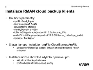 9
Instalace RMAN cloud backup klienta
• Soubor s parametry:
-opcID cloud_login
-opcPass cloud_heslo
-serviceName storage
-identityDomain a16668
-libDir /u01/app/oracle/product/11.2.0/dbhome_1/lib
-walletDir /u01/app/oracle/product/11.2.0/dbhome_1/dbs/opc_wallet
-container kontejner
• $ java -jar opc_install.jar -argFile CloudBackupArgFile
• Součástí instalace je stažení aktuálních cloud backup RMAN
knihoven
• Instalaci možno libovolně kdykoliv opakovat pro
• aktualizaci backup knihoven
• změnu hesla uživatele cloud služby
Cloud Backup Service
 