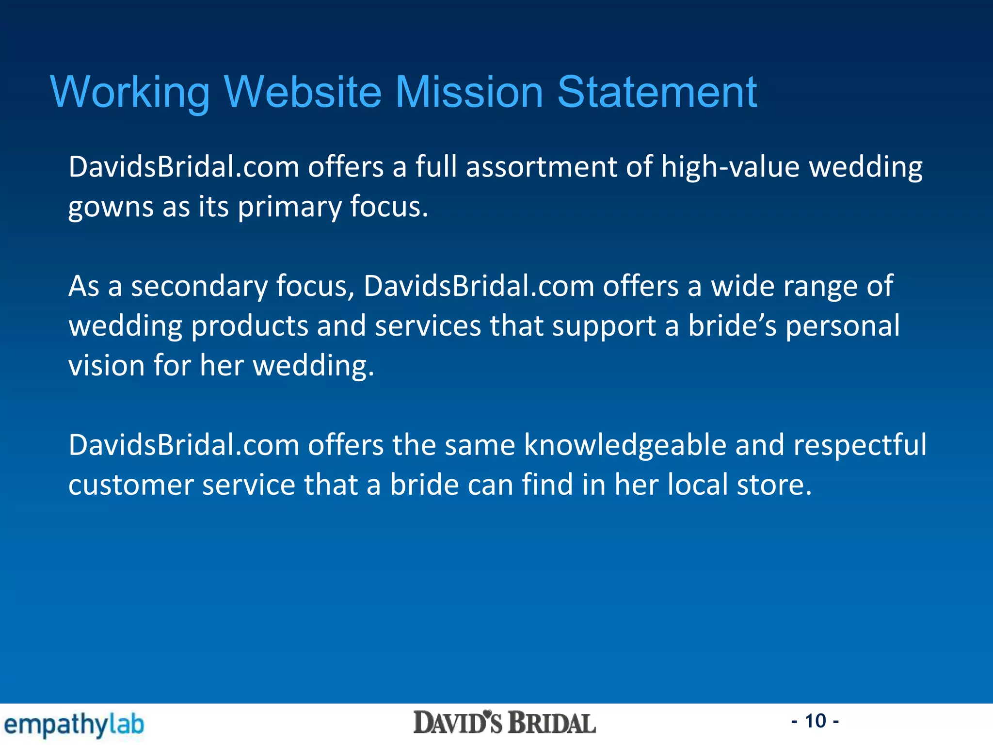 - 10 -
Working Website Mission Statement
DavidsBridal.com offers a full assortment of high-value wedding
gowns as its primary focus.
As a secondary focus, DavidsBridal.com offers a wide range of
wedding products and services that support a bride’s personal
vision for her wedding.
DavidsBridal.com offers the same knowledgeable and respectful
customer service that a bride can find in her local store.
 