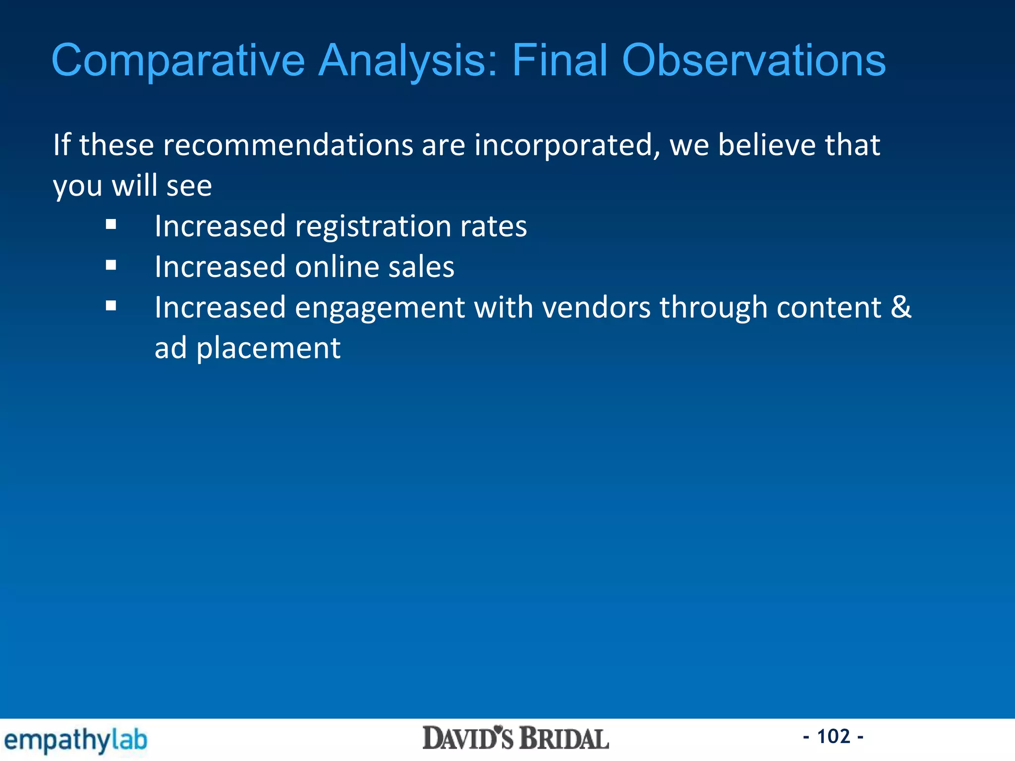 - 102 -
Comparative Analysis: Final Observations
If these recommendations are incorporated, we believe that
you will see
 Increased registration rates
 Increased online sales
 Increased engagement with vendors through content &
ad placement
 
