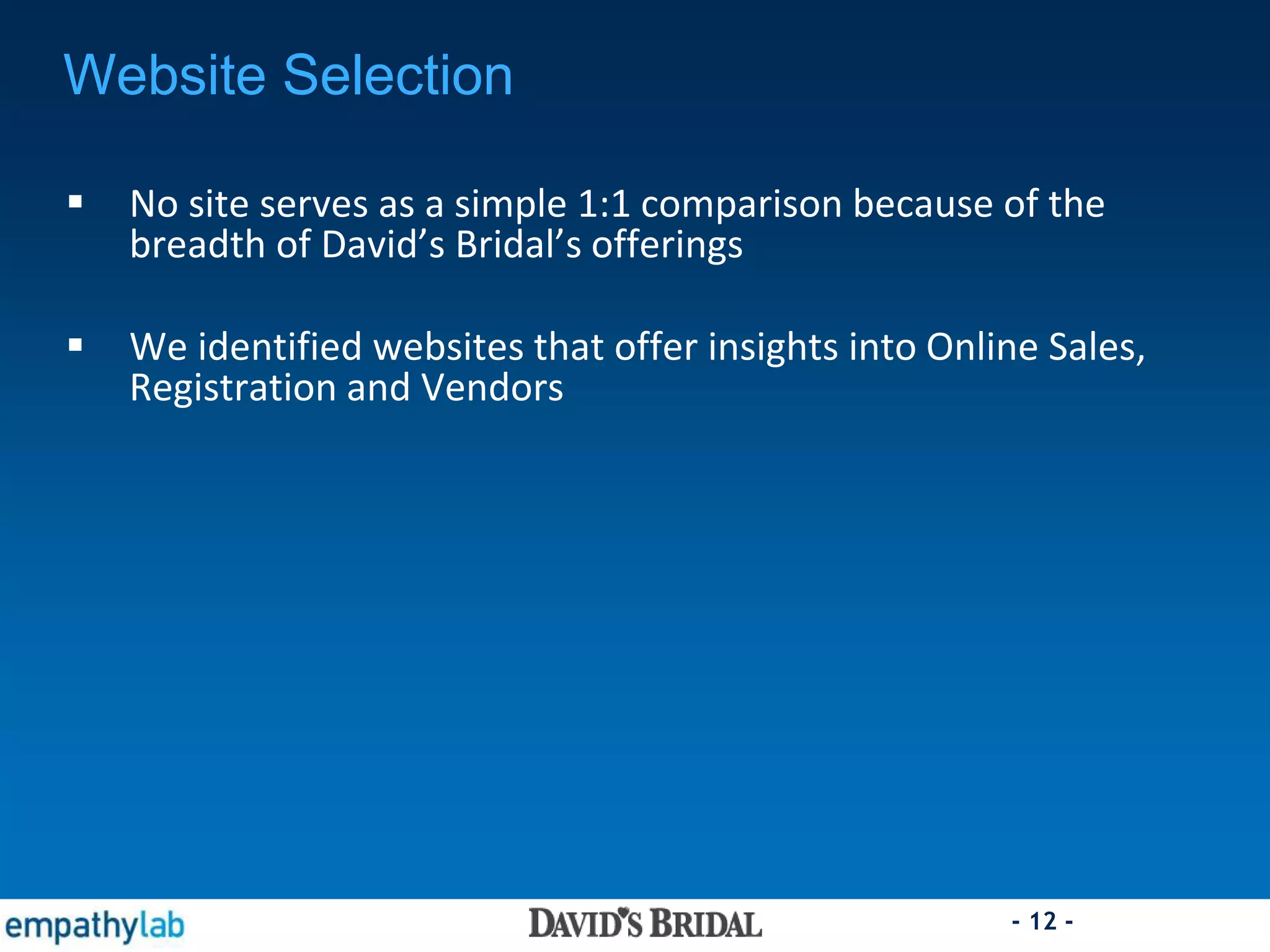 - 12 -
Website Selection
 No site serves as a simple 1:1 comparison because of the
breadth of David’s Bridal’s offerings
 We identified websites that offer insights into Online Sales,
Registration and Vendors
 