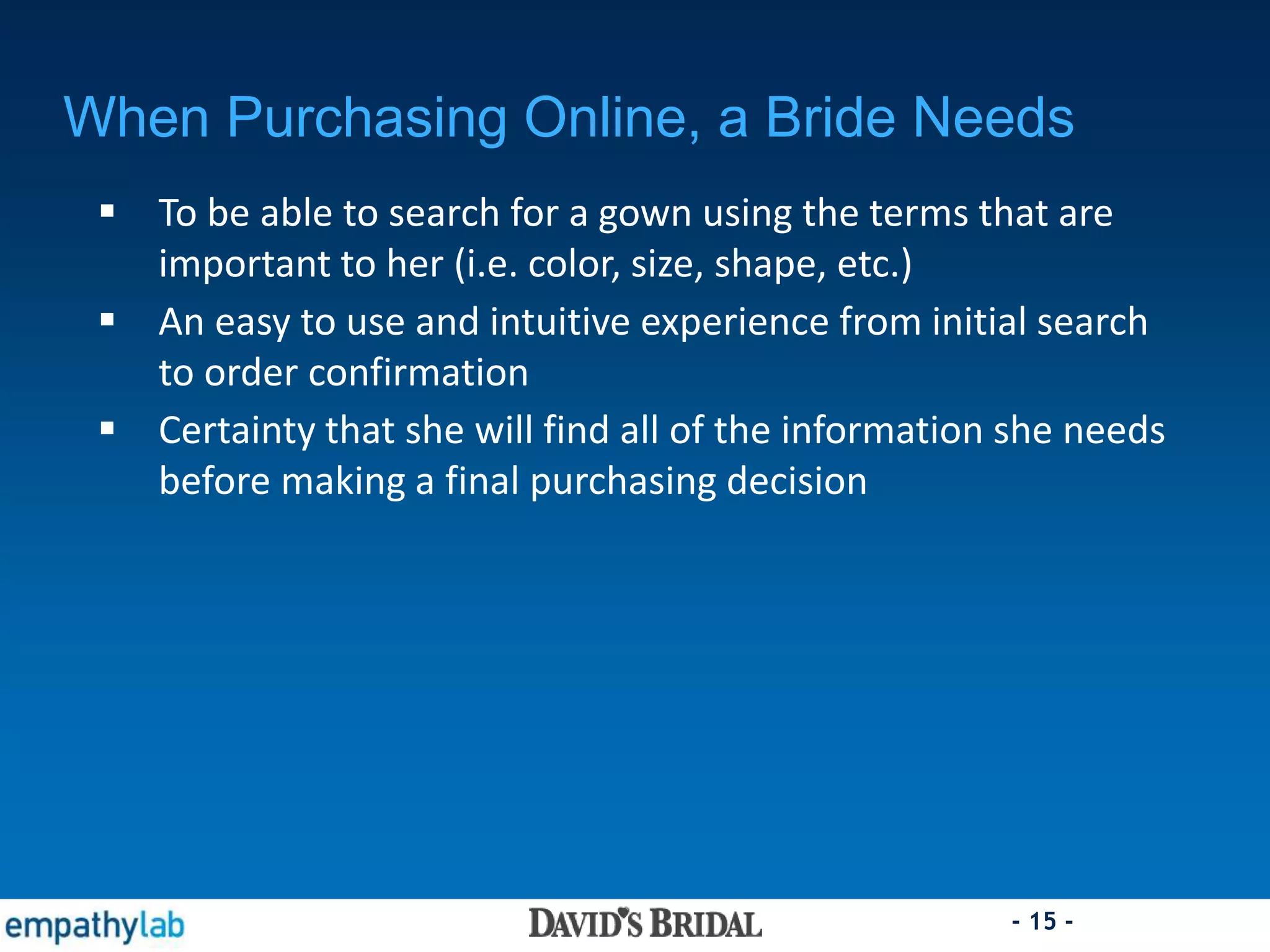 - 15 -
When Purchasing Online, a Bride Needs
 To be able to search for a gown using the terms that are
important to her (i.e. color, size, shape, etc.)
 An easy to use and intuitive experience from initial search
to order confirmation
 Certainty that she will find all of the information she needs
before making a final purchasing decision
 