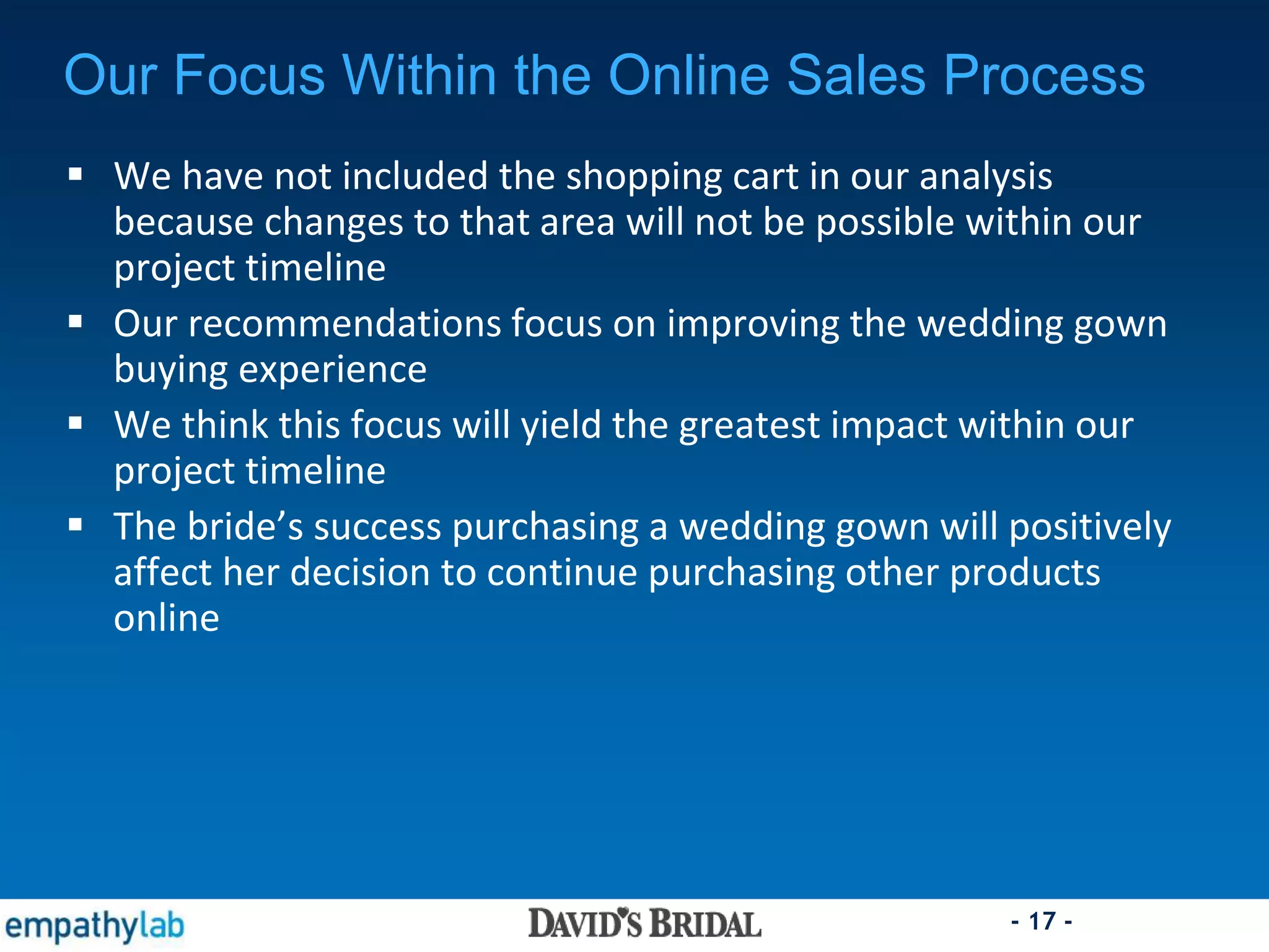 - 17 -
Our Focus Within the Online Sales Process
 We have not included the shopping cart in our analysis
because changes to that area will not be possible within our
project timeline
 Our recommendations focus on improving the wedding gown
buying experience
 We think this focus will yield the greatest impact within our
project timeline
 The bride’s success purchasing a wedding gown will positively
affect her decision to continue purchasing other products
online
 