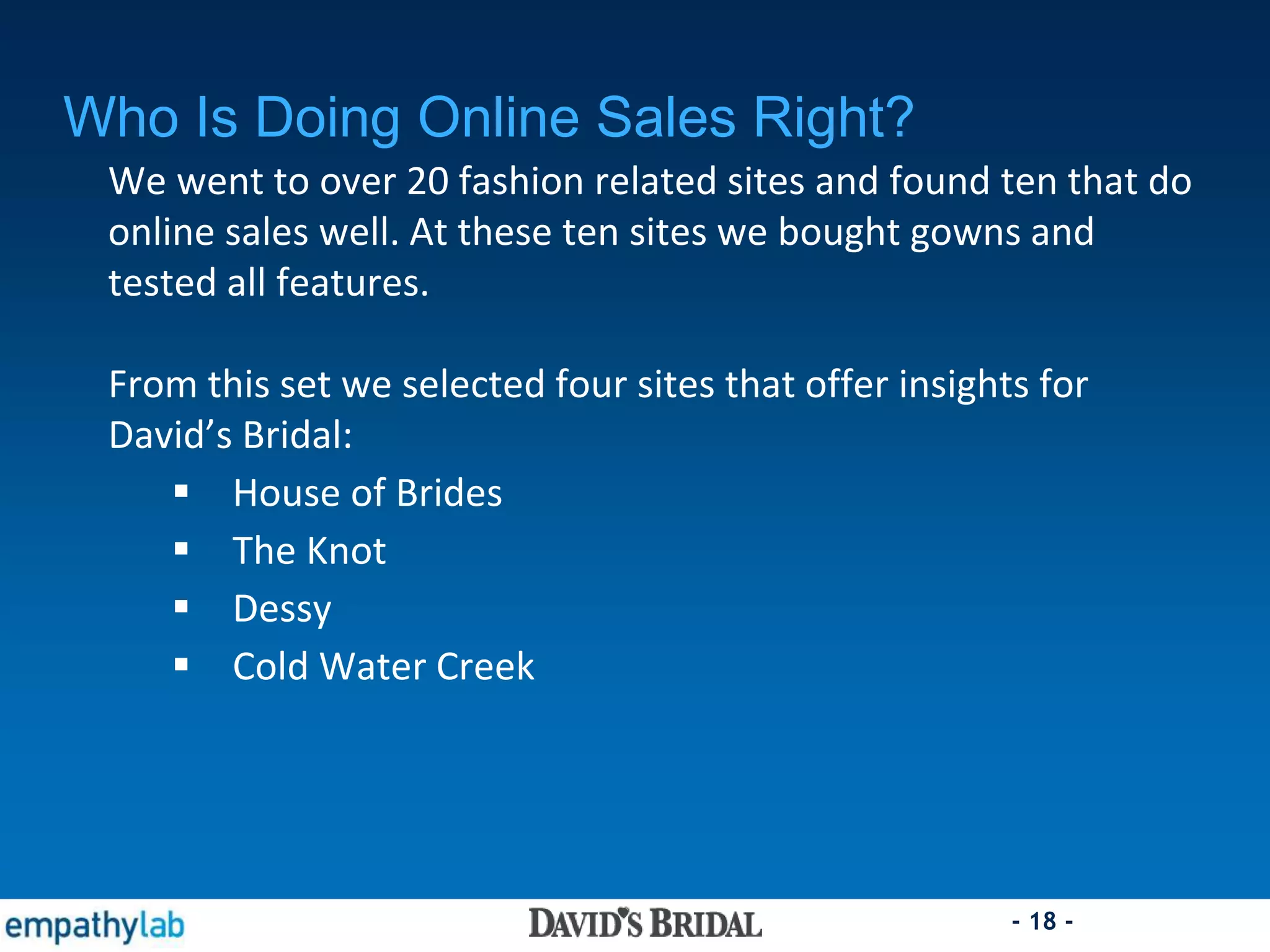 - 18 -
Who Is Doing Online Sales Right?
We went to over 20 fashion related sites and found ten that do
online sales well. At these ten sites we bought gowns and
tested all features.
From this set we selected four sites that offer insights for
David’s Bridal:
 House of Brides
 The Knot
 Dessy
 Cold Water Creek
 