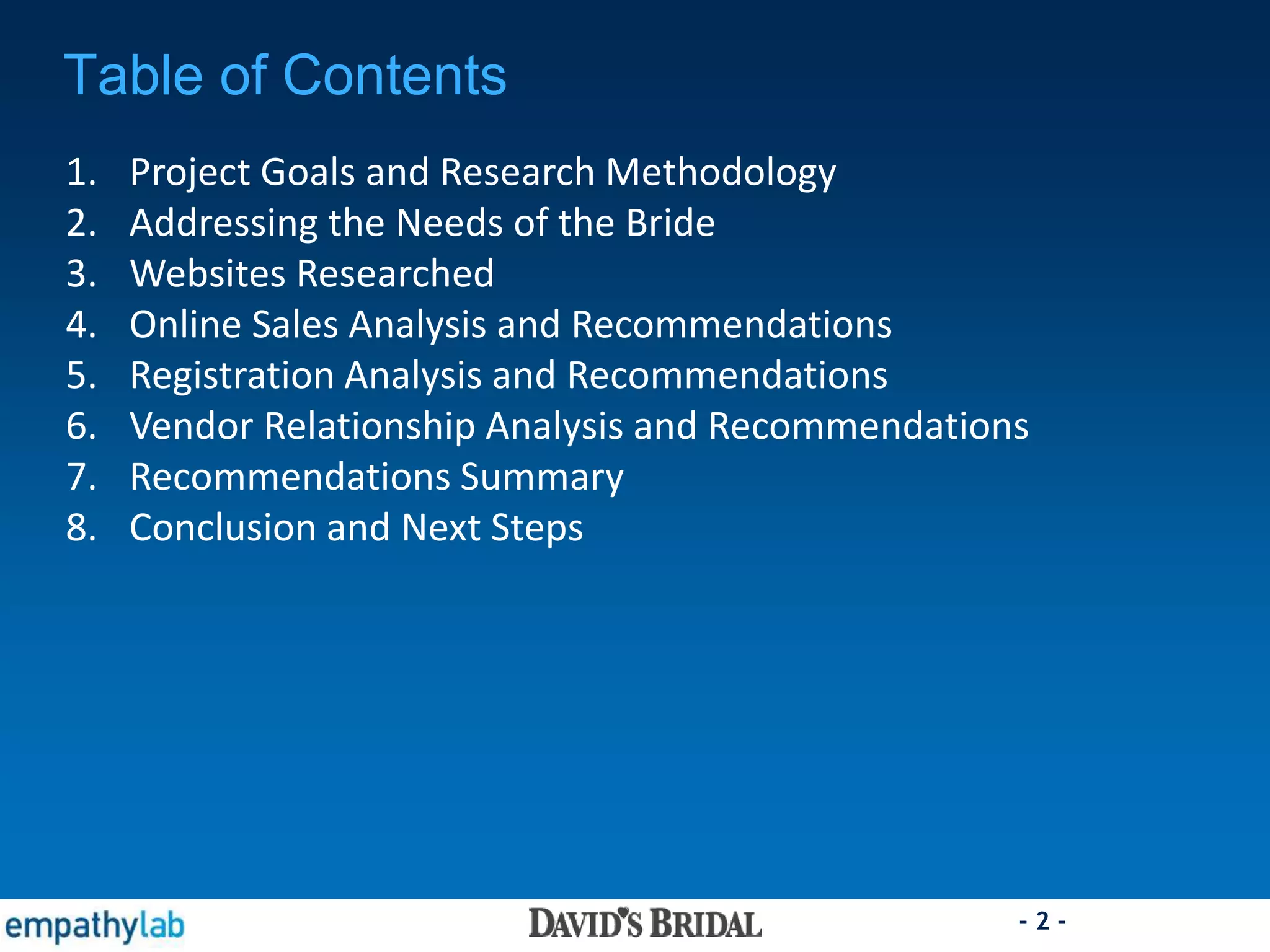 - 2 -
Table of Contents
1. Project Goals and Research Methodology
2. Addressing the Needs of the Bride
3. Websites Researched
4. Online Sales Analysis and Recommendations
5. Registration Analysis and Recommendations
6. Vendor Relationship Analysis and Recommendations
7. Recommendations Summary
8. Conclusion and Next Steps
 