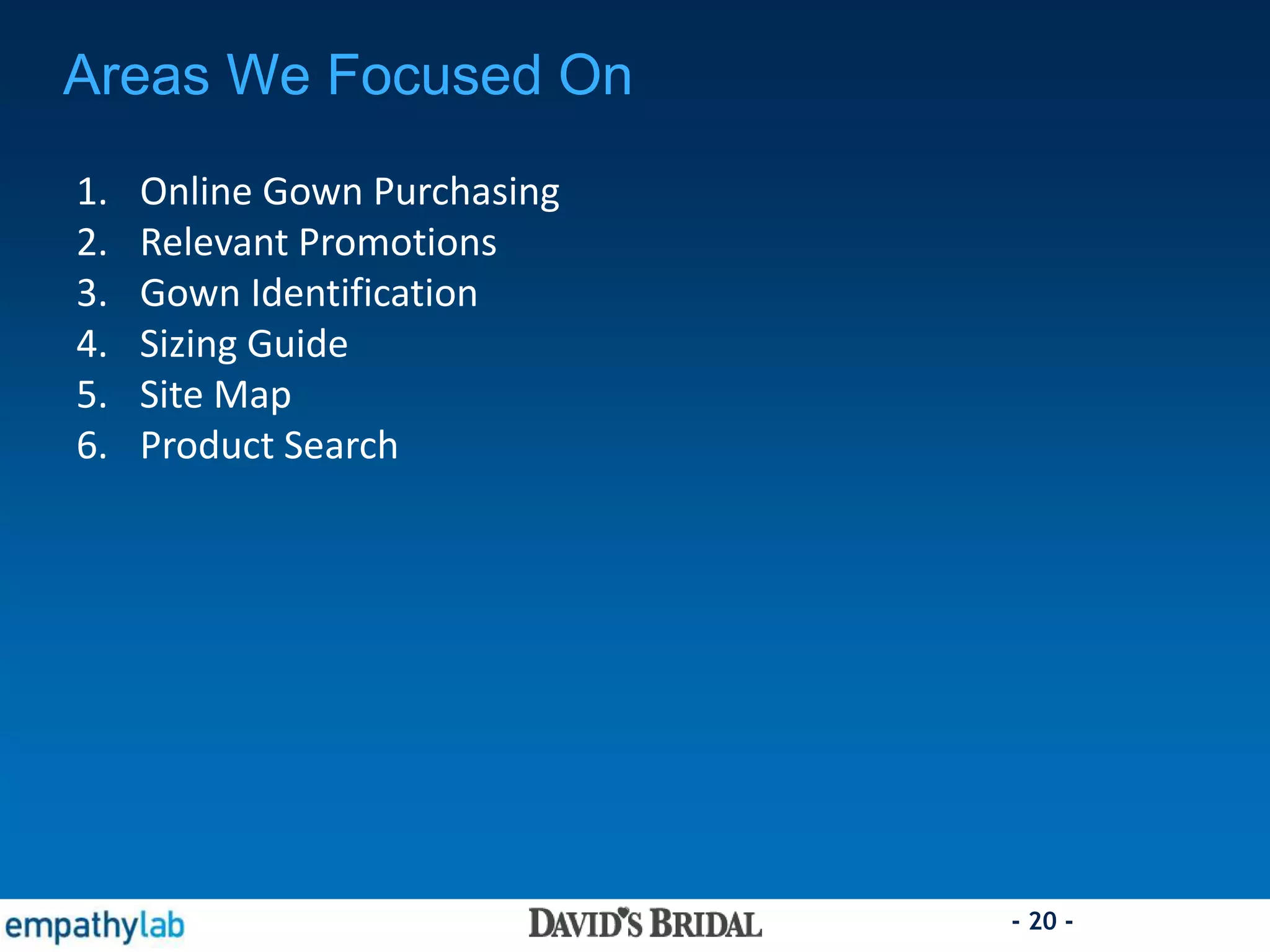 - 20 -
Areas We Focused On
1. Online Gown Purchasing
2. Relevant Promotions
3. Gown Identification
4. Sizing Guide
5. Site Map
6. Product Search
 