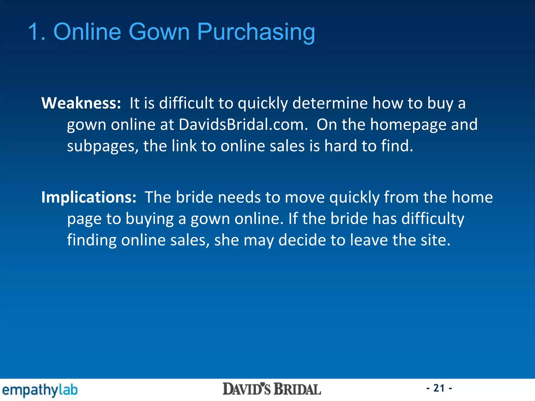 - 21 -
Weakness: It is difficult to quickly determine how to buy a
gown online at DavidsBridal.com. On the homepage and
subpages, the link to online sales is hard to find.
Implications: The bride needs to move quickly from the home
page to buying a gown online. If the bride has difficulty
finding online sales, she may decide to leave the site.
1. Online Gown Purchasing
 