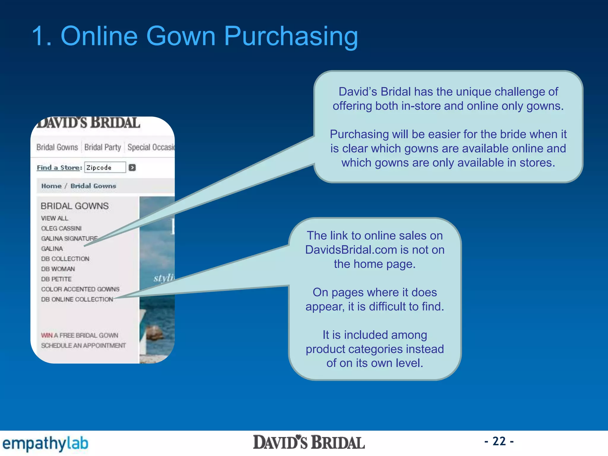 - 22 -
The link to online sales on
DavidsBridal.com is not on
the home page.
On pages where it does
appear, it is difficult to find.
It is included among
product categories instead
of on its own level.
1. Online Gown Purchasing
David’s Bridal has the unique challenge of
offering both in-store and online only gowns.
Purchasing will be easier for the bride when it
is clear which gowns are available online and
which gowns are only available in stores.
 