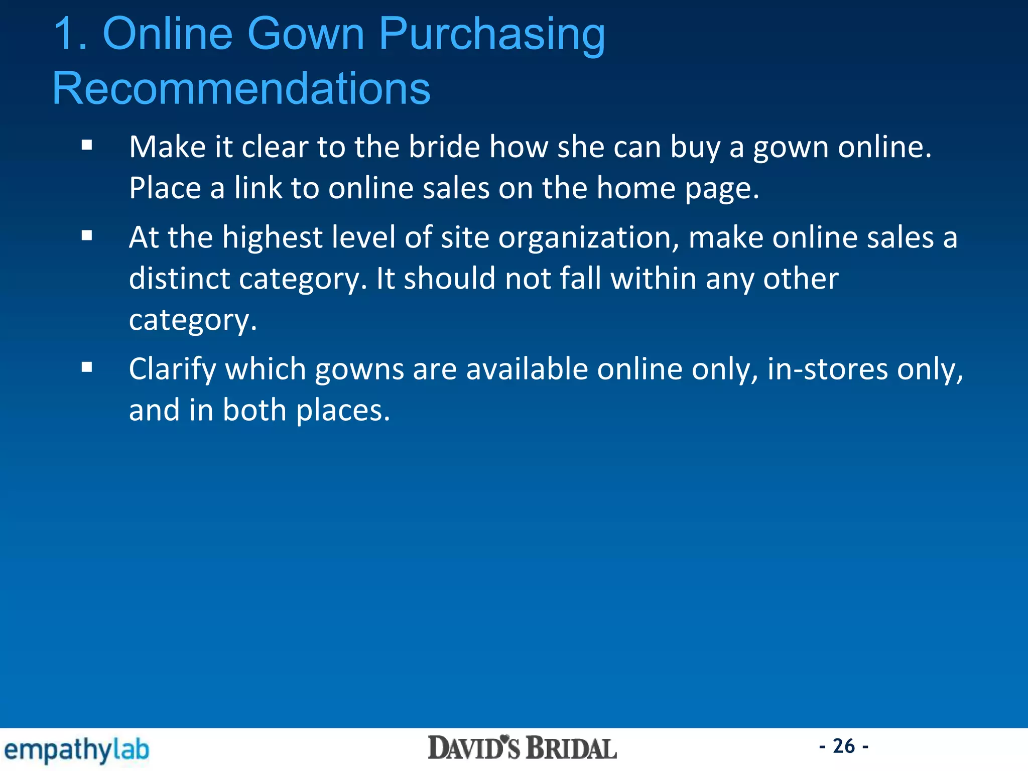 - 26 -
 Make it clear to the bride how she can buy a gown online.
Place a link to online sales on the home page.
 At the highest level of site organization, make online sales a
distinct category. It should not fall within any other
category.
 Clarify which gowns are available online only, in-stores only,
and in both places.
1. Online Gown Purchasing
Recommendations
 