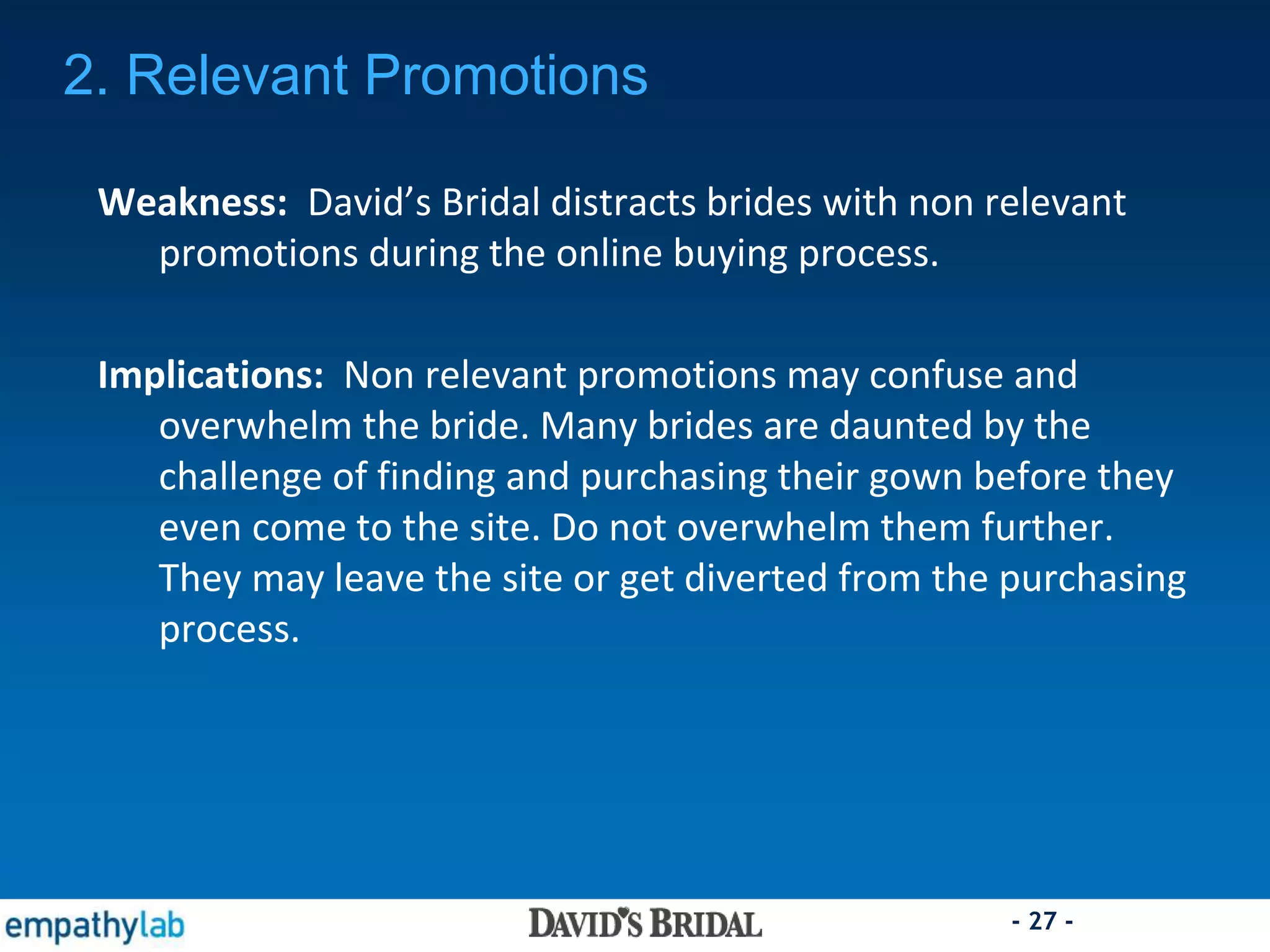 - 27 -
Weakness: David’s Bridal distracts brides with non relevant
promotions during the online buying process.
Implications: Non relevant promotions may confuse and
overwhelm the bride. Many brides are daunted by the
challenge of finding and purchasing their gown before they
even come to the site. Do not overwhelm them further.
They may leave the site or get diverted from the purchasing
process.
2. Relevant Promotions
 