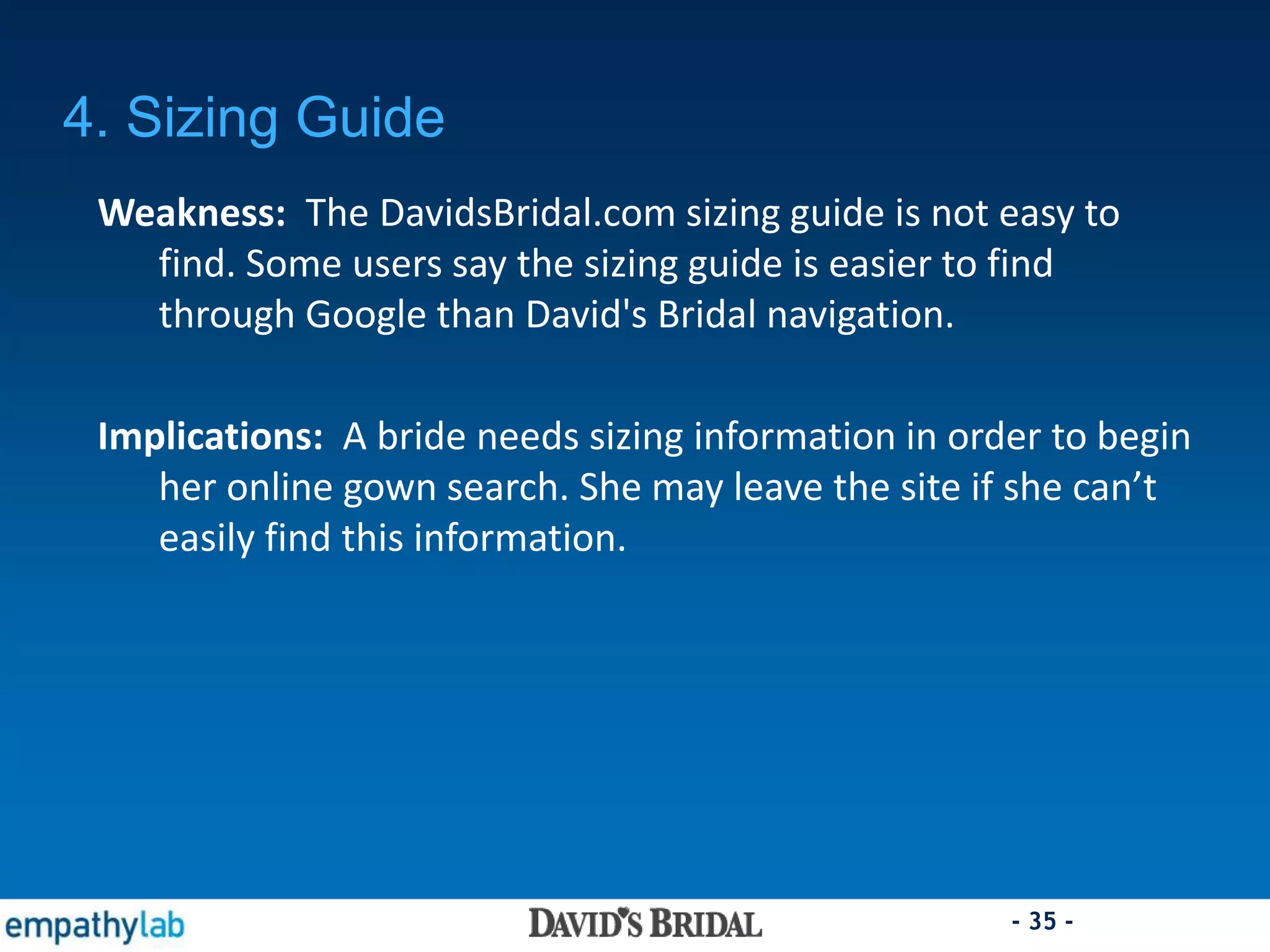 - 35 -
4. Sizing Guide
Weakness: The DavidsBridal.com sizing guide is not easy to
find. Some users say the sizing guide is easier to find
through Google than David's Bridal navigation.
Implications: A bride needs sizing information in order to begin
her online gown search. She may leave the site if she can’t
easily find this information.
 