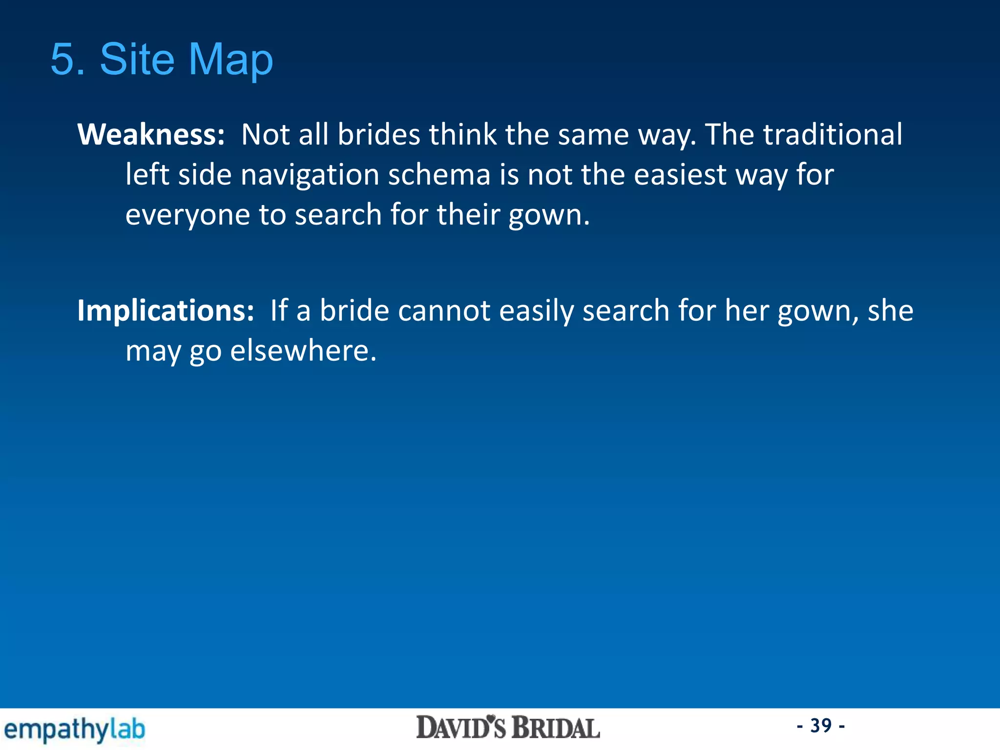 - 39 -
Weakness: Not all brides think the same way. The traditional
left side navigation schema is not the easiest way for
everyone to search for their gown.
Implications: If a bride cannot easily search for her gown, she
may go elsewhere.
5. Site Map
 