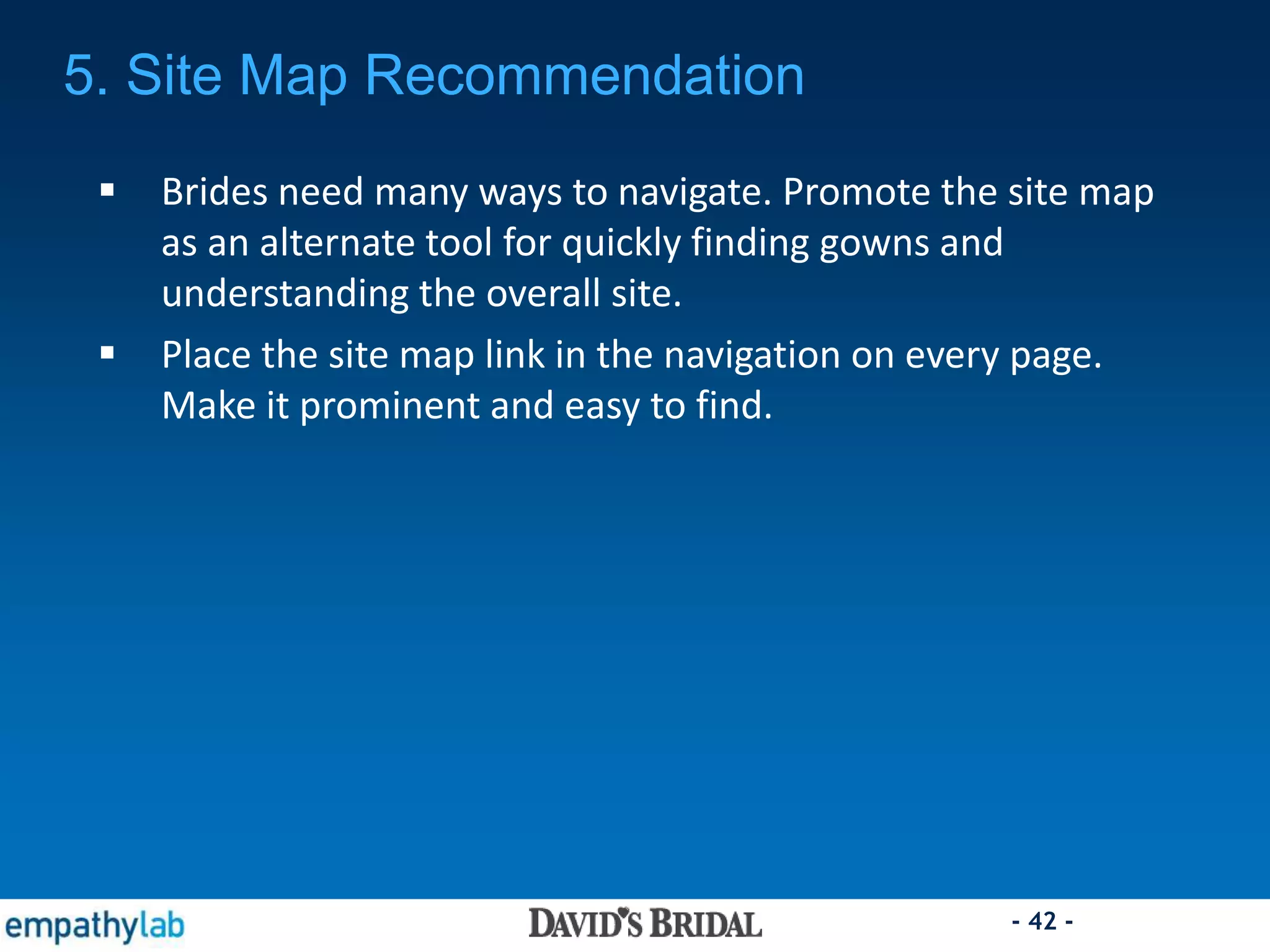 - 42 -
 Brides need many ways to navigate. Promote the site map
as an alternate tool for quickly finding gowns and
understanding the overall site.
 Place the site map link in the navigation on every page.
Make it prominent and easy to find.
5. Site Map Recommendation
 